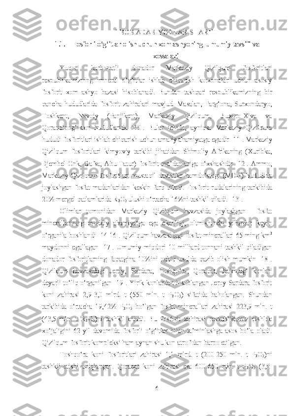 I BOB ADABIY O TLAR S H ARHI
1.1. Fosforli o‘g‘itlar olish uchun xom ashyoning   umumiy tavsifi  va
xossalari
Yuqori   karbonatli   donador   Markaziy   Qizilqum   fosforitlari
respublikamizning   mineral   o‘g‘itlar   ishlab   chiqarish   korxonalari   uchun   asosiy
fosforit   xom   ashyo   bazasi   hisoblanadi.   Bundan   tashqari   respublikamizning   bir
qancha   hududlarida   fosforit   zahiralari   mavjud.   Masalan,   Farg‘ona,   Surxondaryo,
Toshkent,   Navoiy   (Panjikent),   Markaziy   Qizilqum,   Buxoro-Xiva   va
Qoraqolpog‘iston   hududlarida   [10].   Bular   ichida,   ayniqsa   Markaziy   Qizilqum
hududi fosforitlari ishlab chiqarish uchun amaliy ahamiyatga egadir [11]. Markaziy
Qizilqum   fosforitlari   kimyoviy   tarkibi   jihatidan   Shimoliy   Afrikaning   (Xuribka,
Djembel-Onk,   Gafsa,   Abu-Tatur)   fosforit   ma’danlariga   o‘xshashdir   [12].   Ammo,
Markaziy   Qizilqum   fosforitlari   mustaqil   davlatlar   hamdo‘stligi   (MDH)   hududida
joylashgan   fosfat   madanlaridan   keskin   farq   qiladi.   Fosforit   rudalar i ning   tarkibida
20% mergel qatlamlarida R
2 O
5  ulushi o‘rtacha 16%ni tashkil qiladi. [13].
Olimlar   tomonidan   Markaziy   Qizilqum   havzasida   joylashgan     fosfat
minerallarining   moddiy   ahamiyatga   ega   ekanligi,   oltmishinchi   yillardan   keyin
o‘rganila boshlandi [14-16]. Qizilqum havzasidagi fosfat minerallari 65 ming km 2
maydonni   egallagan   [17].   Umumiy   miqdori   10   milliard   tonnani   tashkil   qiladigan
donador   fosforitlarning   faqatgina   10%ini   ochiq   usulda   qazib   olish   mumkin   [18].
Qizilqum   havzasidagi   Jeroy,   Sardara,   Toshqo‘ra,   Qoraqat,   Jetimtog‘   konlari
deyarli to‘liq o‘rganilgan [19]. Yirik konlardan hisoblangan Jeroy-Sardara fosforit
koni   zahirasi   2,9-3,0   mlrd.   t   (550   mln.   t   P
2 O
5 )   sifatida   baholangan.   Shundan
tarkibida   o‘rtacha   19,42%   P
2 O
5   bo‘ l gan   fosfat   minerallari   zahirasi   223,9   mln.   t
( 43,5   mln.   t   R
2 O
5 )ni   tashkil   qiladi.   Bu   fosforit   zahirasi   respublikamiz   qishloq
xo‘jaligini   62   yil   davomida   fosforli   o‘g‘itlar   bilan   ta’minlashga   asos   bo‘la   oladi.
Qizilqum fosforit kompleksi ham aynan shu kon atrofidan barpo etilgan.
Toshqo‘ra   koni   fosforitlari   zahirasi   1,1   mlrd.   t   (200-250   mln.   t   P
2 O
5 )ni
tashkil   etishi   aniqlangan.   Qoraqat   koni   zahirasi   esa   600-650   mln.   t   P
2 O
5   (3,0-
6 