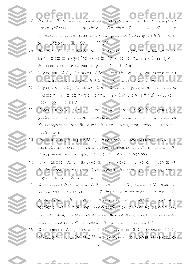 57. Алимов     У.   К.   Одинарные   фосфорные   удобрения   на   основе   продуктов
взаимодействия   сульфокальцийфосфатной   пульпой   с
термоконцентратом   фосфоритов   Центральных  Кызылкумов  //   Узб.   хим.
ж. – Ташкент, 2008. - №3.   - С.111-113.
58. Алимов   У.   К.   lзработка   технологии   получения   фосфорных   и
азотнофосфорных удобрений из фосфоритов Центральных Кызылкумов:
Автореф. дис. ... канд. техн. наук. – 2010. – 8-11 с. 
59. Шукурова   С.С.,   Таджиев   С.М.   Переработка   бедных   фосфоритов
Центральных Кызылкумов // Узб. хим. ж. – 2003. - №6. – С. 40-43.
60. Шукурова   С.С.,   Таджиев   С.М.   Сложное   удобрение   на   основе
низкосортных   фосфоритов   Центральных   Кызылкумов   //   Узб.   хим.   ж.   –
2004. - №3. – С. 68-71. 
61. Шукурова   С.С.   lзработка   технологии   получения   фосфорсодержащих
удобрений   на   основе   низкосортных   фосфоритов   Центральных
Кызылкумов   и   Гулиоба:   Автореф.   дис.   ...   канд.   техн.   наук.   –   Ташкент.
2005. – 24 с.
62. Таджиев С.М., Акбарова М.Г., Шукурова С.С. lциональная технология
переработки   низкосортных   фосфоритов   Узбекистана   //   Вестник   ОшГУ.
Серия естественные науки. – Ош, 2001. - №3. – С. 224-227.
63. Сейтназаров   А.Р.   Химическая   и   механохимическая   активация
фосфоритов   Центральных   Кызылкумов.:   Автореф.   дис.   ...   канд.   техн.
наук. – Ташкент. 2005. – 23 с.
64. Сейтназаров   А.Р.,   Эркаев   А.У.,   Намазов   Ш.С.,   Беглов   Б.М.   Механо-
химическая   активация   пылевой   фракции   фосфоритов   Центральных
Кызылкумов   //   Труды   международной   научно-практической
конференции   “ Проблемы   химической   технологии   неорганических,
органических,   силикатных   и   строительных   материалов   и   подготовки
инженерных кадров ” . – Шымкент, 2002. - Том 1. -  С. 222-225. 
65. Сейтназаров   А.Р.,   Намазов   Ш.С.,   Салимов   З.С.,   Намазов   Ш.С.,
Мирзакулов  Х.Ч., Беглов  Б.М.  Механохимическая  активация  минерали-
60 