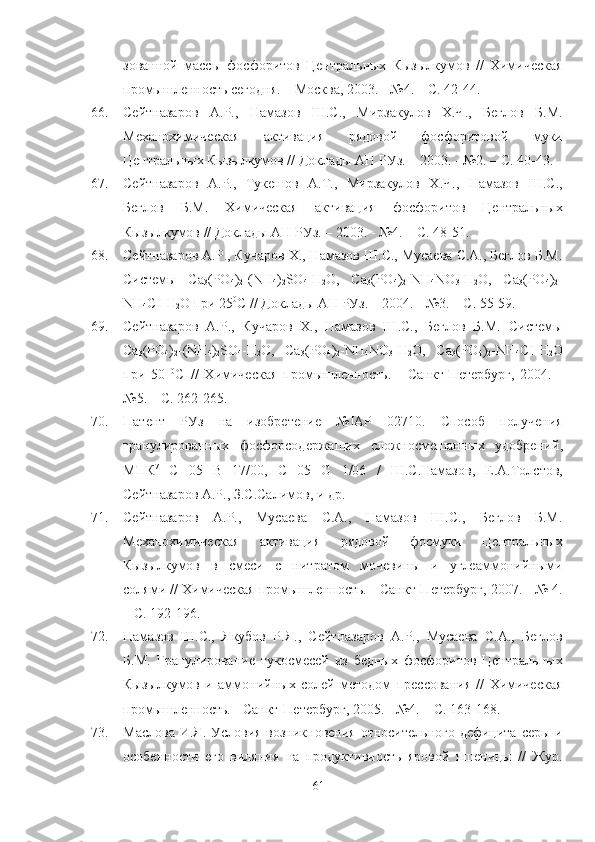 зованной   массы   фосфоритов   Центральных   Кызылкумов   //   Химическая
промышленность сегодня. – Москва, 2003. - №4. – С. 42-44. 
66. Сейтназаров   А.Р.,   Намазов   Ш.С.,   Мирзакулов   Х.Ч.,   Беглов   Б.М.
Механохимическая   активация   рядовой   фосфоритовой   муки
Центральных Кызылкумов // Доклады АН РУз. – 2003. - №2. – С. 40-43.
67. Сейтназаров   А.Р.,   Тукешов   А.Т.,   Мирзакулов   Х.Ч.,   Намазов   Ш.С.,
Беглов   Б.М.   Химическая   активация   фосфоритов   Центральных
Кызылкумов // Доклады АН РУз. – 2003. - №4. – С. 48-51.
68. Сейтназаров А.Р., Кучаров Х., Намазов Ш.С., Мусаева С.А., Беглов Б.М.
Системы   Ca
3 (PO
4 )
2 -(NH
4 )
2 SO
4 -H
2 O,   Ca
3 (PO
4 )
2 -NH
4 NO
3 -H
2 O,   Ca
3 (PO
4 )
2 -
NH
4 CI-H
2 O при 25 0
С // Доклады АН РУз. – 2004. - №3. – С. 55-59. 
69. Сейтназаров   А.Р.,   Кучаров   Х.,   Намазов   Ш.С.,   Беглов   Б.М.   Системы
Ca
3 (PO
4 )
2 -(NH
4 )
2 SO
4 -H
2 O,   Ca
3 (PO
4 )
2 -NH
4 NO
3 -H
2 O,   Ca
3 (PO
4 )
2 -NH
4 CI-H
2 O
при   50   0
С   //   Химическая   промышленность.   -   Санкт-Петербург,   2004.   -
№5. – С. 262-265.
70. Патент   РУз   на   изобретение   № IAP   02710.   Способ   получения
гранулированных   фосфорсодержащих   сложносмешанных   удобрений ,
МПК 7
  С   05   В   17/00 ,   C   05   G   1/06   /   Ш.С.Намазов,   Е.А.Толстов,
Сейтназаров А.Р., З.С.Салимов ,  и др. 
71. Сейтназаров   А.Р.,   Мусаева   С.А.,   Намазов   Ш.С.,   Беглов   Б.М.
Механохимическая   активация   рядовой   фосмуки   Центральных
Кызылкумов   в   смеси   с   нитратом   мочевины   и   углеаммонийными
солями // Химическая промышленность. -   Санкт-Петербург, 2007. - № 4.
–   С. 192-196. 
72. Намазов   Ш.С.,   Якубов   Р.Я.,   Сейтназаров   А.Р.,   Мусаева   С.А.,   Беглов
Б.М.   Гранулирование   тукосмесей   из   бедных   фосфоритов   Центральных
Кызылкумов   и   аммонийных   солей   методом   прессования   //   Химическая
промышленность. - Санкт-Петербург, 2005. - №4. – С. 163-168.
73. Маслова И.Я.   Условия возникновения относительного дефицита серы и
особенности   его   виляния   на   продуктивность   яровой   пшеницы   //   Жур.
61 