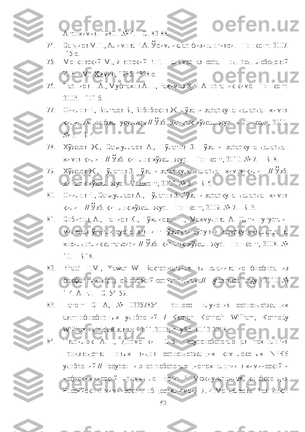 Агрохимия. 1980. -№ 4. –   С. 82-88.
74. Сагдиев М.Т., Алимова Р.А. Ўсимликлар физиологияси . – Тошкент :  2007 .
- 15  с .
75. Менковский   М.,   Яворский   В.Т.   Полимерная   сера.   Под.   ред.   Лебедевой
И.В. –М.: Химия, 1985.   -328 с. 
76. Парпиев Н.А., Муфтахов А.Г., lҳимов Ҳ.Р. Анорганик кимё. –Тошкент:
2003. - 101 б.
77. Очилов Р., Болтаев Б., Бобобеков  Ж. Ғўзани зараркунандалардан  ҳимоя
қилишнинг афзал усуллари// Ўзб. қишлоқ хўжал. жур. – Тошкент, 2010.
№ 3. –Б. 4.
78. Хўжаев   Ж.,   Саъдуллаев   А.,   Пўлатов   З.   Ғўзани   зараркунандалардан
ҳимоя қилиш // Ўзб. қишлоқ хўжал. жур. – Тошкент, 2010. № 7. – Б.   8.
79. Хўжаев Ж., Пўлатов З. Ғўзани зараркунандалардан ҳимоя қилиш // Ўзб.
қишлоқ хўжал. жур. –Тошкент, 2010. № 5. – Б. 6.
80. Очилов Р., Саъдуллаев А., Пўлатов З. Ғўзани зараркунандалардан ҳимоя
қилиш // Ўзб. қишлоқ хўжал. жур. – Тошкент, 2009. № 7.– Б. 3. 
81. Собиров   А.,   Ғаниев   К.,   Тўхлиева   Ш.,   Маҳмудова   А.   Олтингугуртли-
минерал   ўғитли   суспензиянинг   ғўзадаги   сўрувчи   зараркунандаларга   ва
ҳосилдорликка   таъсири   //   Ўзб.   қишлоқ   хўжал.   жур.–   Тошкент,   2008.   №
10. – Б.18.
82. Bhatti   T . M .,   Yawar   W .   Бактериальное   выщелачивание   фосфора   из
фосфатных пород с добавкой серного шлама//  Hydrometallurgy . -2010. №
1-4. Англ. – С. 54-59.
83. Патент   США,   №   02257854.   Процесс   получения   серосодержащих
азотнофосфорных   удобрений   /   Keenan   Kenneth   William,   Kennedy
William Patrick // заявл. 1 2.11.2003; опубл. 30.12.2008.   
84. Гварилюк   А.Н.,   Дормешкин   О.Б.   Ресурсосберегающая   технология
производства   новых   видов   серосодержащих   комплексных   NPKS
удобрений // Ресурсо- и энергосберегающие технологии в химической и
нефтехимической   промышленности:   1   Международная   конференция
Российского   химического   общества   имени   Д.И.Менделеева:   Тез.   докл.
62 