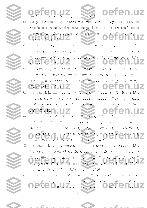 29-30 сент., 2009. –   Москва, 2009. –   С. 14-15.
85. Абдурахманова   Н.К.   lзработка   технологии   получения   сложных
азотфосфорсерокальцийсодержащих   удобрений   на   основе   фосфор итов
Центральных   Кызылкумов:   Автореф.   дисс.   ...   канд.   техн.   наук.–
Ташкент. 2002. – 23 с.
86. Садыков   Б.Б.,   Волынскова   Н.В.,   Намазов   Ш.С.,   Беглов   Б.М.
Производство   аммоний   сульфатфосфата   из   фосфоритов   Центральных
Кызылкумов // Химическая промышленность . -  Санкт-Петербург ,  – 2007.
– т. 84. - № 3. – С. 122-126.
87. Садыков Б.Б., Волынскова Н.В., Саттаров Т., Намазов Ш.С., Беглов Б.М.
Плотность   и   вязкость   смесей   экстракционной   фосфорной   и   серной
кислот // Химическая  технология. Контроль и управление . –   Ташкент ,   -
2007. - №5. – С. 9-12. 
88. Садыков Б.Б., Волынскова Н.В., Саттаров Т., Намазов Ш.С., Беглов Б.М.
Состав, режим получения и товарные свойства аммоний сульфатфосфата
// Химическая технология. Контроль и управление . –   Ташкент ,   – 2008. -
№1. – С. 5-10.
89. Патент   РУз   №   IAP   02633,   кл.   СО5   В   7/00,   СО5   В   11/08,   СО5   В   11/10,
СО5   С   11/00.   Способ   получения   гранулированного   сложного
удобрения   /   Г.И.Ибрагимов,   Ш,С.Шаймарданов,   Г.С.Маринов,
Б.Б.Садыков, Н.В.Волынскова, А.И.Кононов, Ж.А.Эргашев, Р.Я.Якубов,
Ш.С.Намазов, М.И.lхимов. – 2005. - Бюл. -  № 2.
90. Садыков   Б.Б.,   Волынскова   Н.В.,   Намазов   Ш.С.,   Беглов   Б.М.
Производство   аммоний   сульфатфосфата   из   фосфоритов   Центральных
Кызылкумов   //   Тез.   докл.   региональной   Центрально-Азиатской
международной   конф.   по   химической   технологии,   6-8   июня   2007. -
Ташкент, – М.: ЛЕНАНД ,  2007. – т.5. - С. 56-58.
91. Садыков Б.Б., Реймов А.М., Намазов Ш.С., Беглов Б.М. Взаимодействие
компонентов   фосфорнокислотно-гипсовой   пуль пы   при   её   глубокой
аммонизации   //   Химическая   промышленность .   -   Санкт-Петербург ,   –
63 