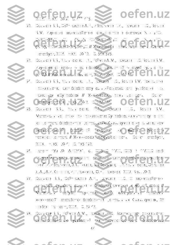 2006 .  - т. 83. - № 9. - С. 411-415.
92. Садыков Б.Б., Сейтназаров А.Р., Ибрагимов Г.И., Намазов Ш.С., Беглов
Б.М.   Изучение   взаимодействия   компонентов   в   системах   NH
4 H
2 PO
4 –
CaSO
4 ·2Н
2 О–Н
2 О,   ( NH
4 )
2 HPO
4 -Са SO
4 ·2Н
2 О–Н
2 О   и   NH
4 H
2 PO
4 –
( NH
4 )
2 HPO
4 –Са SO
4 ·2Н
2 О-Н
2 О   //   Химическая   промышлен-ность .   - Санкт-
Петербург ,  2006. - т.83. - № 12. - С. 568-575.
93. Садыков Б.Б., Волынскова Н.В., Реймов А.М., Намазов Ш.С. Беглов Б.М.
Изучение   конверсии   гипса   в   фосфорнокислотной   гипсовой   пульпе   при
рН 7,5 // Узб. хим. ж. – Ташкент, 2007. - № 3. - С. 61-64.
94. Садыков Б.Б., Волынскова Н.В., Намазов Ш.С., Беглов Б.М. Технология
производства   азот-фосфор-серу-кальцийсодержащего   удобрения   под
названием   «Супрефос»   //   Химическая   промышленность .   -   Санкт-
Петербург ,  2008. - т. 85. - № 3. - С. 127-134.
95. Садыков   Б.Б.,   Волынскова   Н.В.,   Намазов   Ш.С.,   Беглов   Б.М.
Материальные потоки при производстве Супрефоса из мытого сушеного
концентрата   фосфоритов   Центральных   Кызылкумов   с   использованием
экстракционной   фосфорной   кислоты   из   мытого   сушеного
термоконцентрата   //   Химическая   промышленность .   -   Санкт-Петербург ,
2008. – т. 85. - № 4. – С. 185-192.
96. Патент   РУз   №   IAP03481.   кл.   СО5   С   11/00,   СО5   В   11/00.Способ
получения   гранулированного   сложного   азотно-фосфорного   удобре-
ния/Г.И.Ибрагимов, З.К.Ниязов, Б.Б.Садыков, Н.В.Волынскова, Эргашев
Д.А., А.И.Кононов, И.Т.lхимов, Ю.Ч.Шамсиев.–2007.-Бюл.-№ 2.
97. Садыков   Б.Б.,   Сейтназаров   А.Р.,   Намазов   Ш.С.   О   взаимодействии
дигидрата   сульфата   кальция   и   фосфатов   аммония   в   водной   среде   //
Материалы   Р еспуб л.   науч.-техн.   конф.   «Актуальные   проблемы
химической   переработки   фосфоритов   Центральных   Кызылкумов» ,   23
ноября -  Ташкент ,  2006. - С. 39-43.
98. Садыков   Б.Б.,   Реймов   А.М.,   Намазов   Ш.С.   Безотходное   производство
азотнофосфорных   удобрений   из   термоконцентрата   фосфоритов
64 