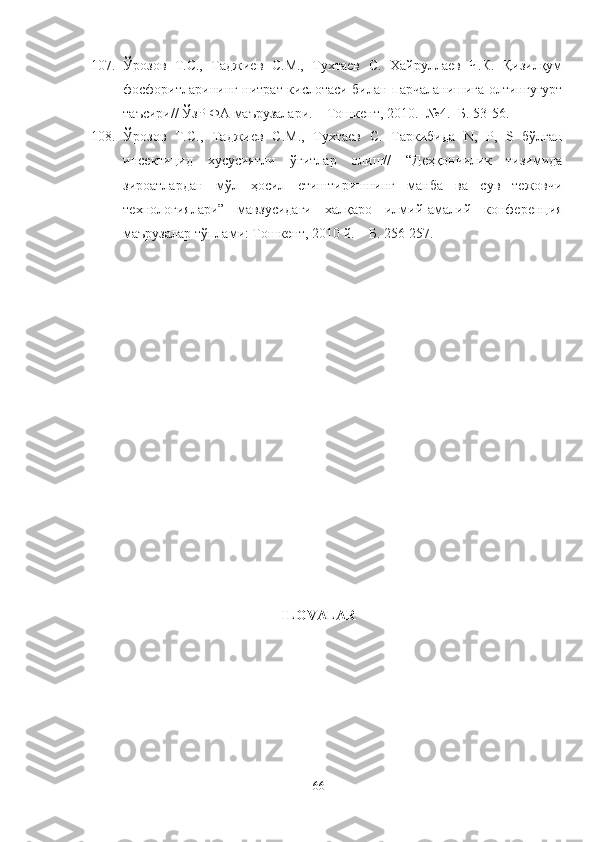 107. Ўрозов   Т.С.,   Таджиев   С.М.,   Тухтаев   С.   Хайруллаев   Ч.К.   Қизилқум
фосфоритларининг нитрат кислотаси билан парчаланишига олтингугурт
таъсири//  ЎзР ФА маърузалари. – Тошкент, 2010. -№4. -Б. 53-56.
108. Ўрозов   Т.С.,   Таджиев   С.М.,   Тухтаев   С.   Таркибида   N,   P,   S   бўлган
инсектицид   хусусиятли   ўғитлар   олиш//   “Деҳқончилик   тизимида
зироатлардан   мўл   ҳосил   етиштиришнинг   манба   ва   сув   тежовчи
технологиялари”   мавзусидаги   халқаро   илмий-амалий   конференция
маърузалар тўплами: Тошкент, 2010 й. – Б. 256-257.
ILOVALAR
66 