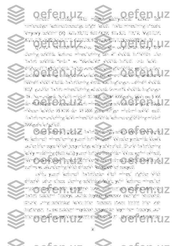 Donador   fosforitdagi   fosfat   minerali   adabiyotlarda   “kurskit”   deb
nomlanadigan   karbonatftorapatitga   to‘g‘ri   keladi.   Fosfat   mineralining   o‘rtacha
kimyoviy   tarkibini   (%)   R
2 O
5 -32,10;   SaO-48,37;   SO
2 -5,0;   F-3,19;   MgO-0,04;
Al
2 O
3 -0,2; Fe
2 O
3 ; Na
2 O-0,10; K
2 O-0,05; SO
3 -0,08; SiO
2 -0,05 tashkil qiladi [27].
Qizilqum   fosforitlarining   boshqa   fosforit   xom   ashyolaridan   asosiy   farqi
ularning   tarkibida   karbonat   minerallarining   uch   xil   shaklda   bo‘lishidir.   Ular
fosforit   tarkibida   “endo-”   va   “ekzokalsit”   shaklida   bo‘ladi.   Endo   kalsit   -
chig‘anoqli  fosfatlar  ichida fosforit  zarralari  bilan bog‘lanishidan  saqlanib qolgan
dastlabki   kalsitning   qoldig‘idir.   Ekzokalsit   esa   sementli   kalsitning   kristallarini
ikkinchi   shakli   sifatida   fosforitlarning   sirtida   sust   bog‘langan.   Uchinchi   shaklda
SO
3 2-
  guruhlar   fosforit   mineral l arining   xalqalarda   izomorfik   shaklida   bog‘langan
[28].   Namunalarda   frankolit   miqdori   20-25 %   dan   84-87 % ga cha ,   kalsit   esa   5-8 %
dan   62-65 % gacha   o‘zgaradi.   Fosforit   minerallarning   tarkibida   umumiy   og‘irlikga
nisbatan   kalsitlar   75-80 %   dan   93-95 %   gacha   bo‘lgan   miqdorni   tashkil   etadi.
Fosforit namunalarining kalsit mineral l ari tarkibida karbonat angidridning miqdori
27 % gacha ko‘tariladi.
Yuqori   karbonatli   Qizilqum   fosforitlarida   P
2 O
3   tarkibli   oksid   birikmalarini
va   karbonatli   minerallarning   yuqori   bo‘lishi   ularni   kislotalar   yordamida   klassik
usullar bilan qayta ishlash jarayonlariga salbiy ta’sir qiladi. Chunki fosforitlarning
kalsiy   modelining   (SaO:R
2 O
5 )   yuqori   bo‘lishi   birinchidan   kislota   sarfini   oshiradi,
ikkinchidan esa jarayon barqaror ko‘piklanish bilan sodir etadi, natijada texnologik
qurilma va uskunalarning ishlab chiqarish  ko‘rsatkichlari pasayadi. 
Ushbu   yuqori   karbonatli   fosforitlardan   sifatli   mineral   o‘g‘itlar   ishlab
chiqarish   uchun   albatta   ularning   tarkibidagi   kalsit,   ya’ni   karbonat   minerallari
miqdorini   boyitish   orqali   kamaytirish   lozim.   Olib   borilgan   ko‘pgina   izlanishlar
fosforit   rudalarini   flotatsiya   usulida   boyitish   samarasiz   ekanligini   isbotlashdi.
Chunki   uning   tarkibidagi   kalsit   bilan   ftorapatit   o‘zaro   bir-biri   bilan   zich
bog‘langan.   Bu   esa   rudalarni   maydalash   jarayonidan   keyin   ham   flotatsiya   usuli
bilan ajratishda noqulayliklarini keltirib chiqaradi [29-31]. Qizilqum fosforitlaridan
8 