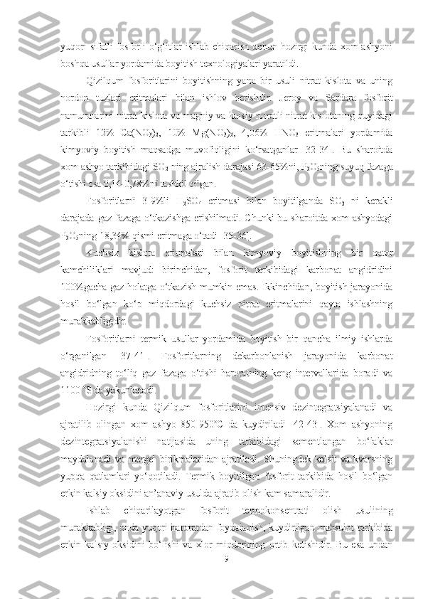 yuqori   sifatli   fosforli   o‘g‘itlar   ishlab   chiqarish   uchun  hozirgi   kunda   xom   ashyoni
boshqa usullar yordamida boyitish texnologiyalari yaratildi.
Qizilqum   fosforitlarini   boyitishning   yana   bir   usuli   nitrat   kislota   va   uning
nordon   tuzlari   eritmalari   bilan   ishlov   berishdir.   Jeroy   va   Sardara   fosforit
namunalarini nitrat kislota va magniy va kalsiy nitratli nitrat kislotaning quyidagi
tarkibli   12%   Ca(NO
3 )
2 ,   10%   Mg(NO
3 )
2 ,   4,06%   HNO
3   eritmalari   yordamida
kimyoviy   boyitish   maqsadga   muvofiqligini   ko‘rsatganlar   [32-34].   Bu   sharoitda
xom ashyo tarkibidagi SO
2  ning ajralish darajasi 63-65%ni, P
2 O
5 ning suyuq fazaga
o‘tishi esa 0,14-0,78%ni tashkil qilgan.
Fosforitlarni   3-9%li   H
2 SO
4   eritmasi   bilan   boyitilganda   SO
2   ni   kerakli
darajada  gaz  fazaga   o‘tkazishga   erishilmadi.  Chunki  bu  sharoitda   xom  ashyodagi
P
2 O
5 ning 18,34% qismi eritmaga o‘tadi [35-36].
Kuchsiz   kislota   eritmalari   bilan   kimyoviy   boyitishning   bir   qator
kamchiliklari   mavjud:   birinchidan,   fosforit   tarkibidagi   karbonat   angidridini
100%gacha gaz holatga o‘tkazish mumkin emas. Ikkinchidan, boyitish jarayonida
hosil   bo‘lgan   ko‘p   miqdordagi   kuchsiz   nitrat   eritmalarini   qayta   ishlashning
murakkabligidir.
Fosforitlarni   termik   usullar   yordamida   boyitish   bir   qancha   ilmiy   ishlarda
o‘rganilgan   [37-41].   Fosforitlarning   dekarbonlanish   jarayonida   karbonat
angidridning   to‘liq   gaz   fazaga   o‘tishi   haroratning   keng   intervallarida   boradi   va
1100 ºS da yakunlanadi.
Hozirgi   kunda   Qizilqum   fosforitlarini   intensiv   dezintegratsiyalanadi   va
ajratilib   olingan   xom   ashyo   850-950ºC   da   kuydiriladi   [42-43].   Xom   ashyoning
dezintegratsiyalanishi   natijasida   uning   tarkibidagi   sementlangan   bo‘laklar
maydalanadi   va   mergel   birikmalaridan   ajratiladi.   Shuningdek   kalsit   va   kvarsning
yupqa   qatlamlari   yo‘qotiladi.   Termik   boyitilgan   fosforit   tarkibida   hosil   bo‘lgan
erkin kalsiy oksidini an’anaviy usulda ajratib olish kam samaralidir.
Ishlab   chiqarilayotgan   fosforit   termokonsentrati   olish   usulining
murakkabligi, unda yuqori haroratdan foydalanish, kuydirilgan mahsulot tarkibida
erkin   kalsiy   oksidini   bo‘lishi   va   xlor   miqdorining   ortib   ketishidir.   Bu   esa   undan
9 