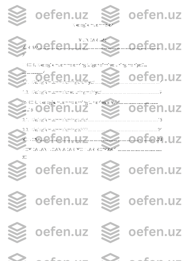 Ekalogik muammolar
MUNDARIJA:
KIRISH……………………………………………………..………..…….……
2
I-BOB. Ekalogik muammolarning tutgan o'rni va uning mohiyati...
…….......…4
1.1.  Ekalogik muammolarning ahamiyati...……………………………….……4
1.2.  Ekalogik muammolar va uning mohiyati...……………….…......…...........9
II-BOB. Ekalogik muammolarning turlari va analizi……....…..…..….......
…..15
2.1.  Ekalogik muammolarning turlari..…….….……...……………………….15
2.2.  Ekalogik muammolarning tahlili…………………..…..…...…….…....…24
XULOSA…………………….………………..………………………..….…..29
FOYDALANILGAN ADABIYOTLAR RO'YXATI………….………..…..…
30 