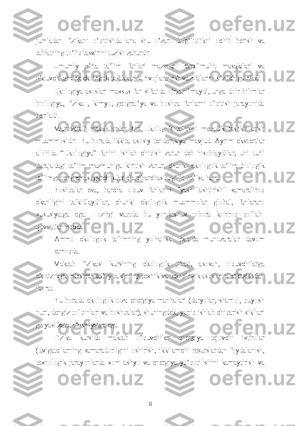 jumladan   fizikani   o‘qitishda   ana   shu   o‘zaro   bog‘liqlikni   ochib   berish   va
tabiatning to‘liq tasvirini tuzish zarurdir. 
Umumiy   o’rta   ta’lim   fanlari   mazmuni   atrof-muhit   masalalari   va
o’quvchilarning ekologok tafakkurini rivojlantirish vazifalarini o’z ichiga oladi. 
Ekologiya asoslari  maxsus  fan sifatida o‘rganilmaydi, unga doir  bilimlar
biologiya,   fizika   ,   kimyo,   geografiya   va   boshqa   fanlarni   o’qitish   jarayonida
beriladi. 
Munozarali   masalalardan   biri   Ekologok   ta'limni   metodik   tashkil   etish
muammosidir.   Bu   borada   ikkita   asosiy   tendentsiya   mavjud.   Ayrim   ekspertlar
alohida   “Ekologiya”   fanini   ishlab   chiqish   zarur   deb   hisoblaydilar,   uni   turli
darajadagi   ta’lim   mazmuniga   kiritish   zarur,   chunki   ekologok   ta’lim   biologik
ta’limga teng emas, garchi ular chambarchas bog‘liq bo‘lsa ham. 
Boshqalar   esa,   barcha   o'quv   fanlarini   "yashillashtirish"   samaraliroq
ekanligini   ta'kidlaydilar,   chunki   ekologok   muammolar   global,   fanlararo
xususiyatga   ega.   Hozirgi   vaqtda   bu   yondashuv   tobora   ko'proq   qo'llab-
quvvatlanmoqda. 
Ammo   ekologok   ta'limning   yo'nalishi   haqida   munozaralar   davom
etmoqda.  
Maktab   fizikasi   kursining   ekologok   jihati,   asosan,   o'quvchilarga
ekotizimga minimal salbiy ta'sirning texnik va texnologik asoslarini etkazishdan
iborat. 
Bu   borada   ekologok   toza   energiya   manbalari   (daryolar,   shamol,   quyosh
nuri, dengiz to'lqinlari va boshqalar), shuningdek, yopiq ishlab chiqarish sikllari
g'oyasi katta ahamiyatga ega. 
Fizika   kursida   maktab   o‘quvchilari   energiya   tejovchi   ixtirolar
(dvigatellarning   samaradorligini   oshirish,   ikkilamchi   resurslardan   foydalanish,
texnologik   jarayonlarda   xom   ashyo   va   energiya   yo‘qotilishini   kamaytirish   va
9 