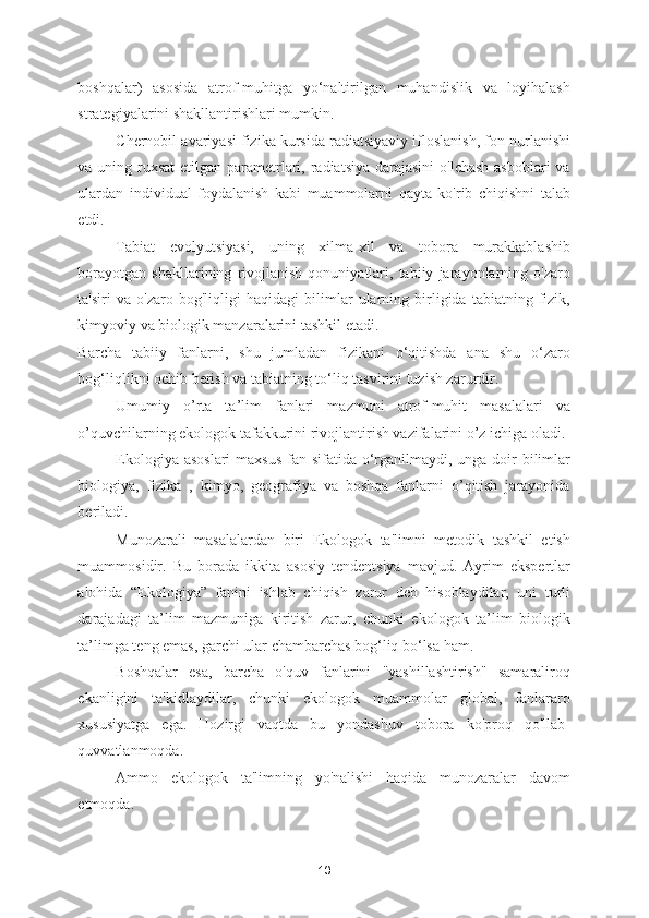 boshqalar)   asosida   atrof-muhitga   yo‘naltirilgan   muhandislik   va   loyihalash
strategiyalarini shakllantirishlari mumkin. 
Chernobil avariyasi fizika kursida radiatsiyaviy ifloslanish, fon nurlanishi
va uning ruxsat  etilgan parametrlari, radiatsiya  darajasini  o'lchash  asboblari  va
ulardan   individual   foydalanish   kabi   muammolarni   qayta   ko'rib   chiqishni   talab
etdi. 
Tabiat   evolyutsiyasi,   uning   xilma-xil   va   tobora   murakkablashib
borayotgan   shakllarining   rivojlanish   qonuniyatlari,   tabiiy   jarayonlarning   o'zaro
ta'siri   va   o'zaro   bog'liqligi   haqidagi   bilimlar   ularning   birligida   tabiatning   fizik,
kimyoviy va biologik manzaralarini tashkil etadi. 
Barcha   tabiiy   fanlarni,   shu   jumladan   fizikani   o‘qitishda   ana   shu   o‘zaro
bog‘liqlikni ochib berish va tabiatning to‘liq tasvirini tuzish zarurdir. 
Umumiy   o’rta   ta’lim   fanlari   mazmuni   atrof-muhit   masalalari   va
o’quvchilarning ekologok tafakkurini rivojlantirish vazifalarini o’z ichiga oladi. 
Ekologiya asoslari  maxsus  fan sifatida o‘rganilmaydi, unga doir  bilimlar
biologiya,   fizika   ,   kimyo,   geografiya   va   boshqa   fanlarni   o’qitish   jarayonida
beriladi. 
Munozarali   masalalardan   biri   Ekologok   ta'limni   metodik   tashkil   etish
muammosidir.   Bu   borada   ikkita   asosiy   tendentsiya   mavjud.   Ayrim   ekspertlar
alohida   “Ekologiya”   fanini   ishlab   chiqish   zarur   deb   hisoblaydilar,   uni   turli
darajadagi   ta’lim   mazmuniga   kiritish   zarur,   chunki   ekologok   ta’lim   biologik
ta’limga teng emas, garchi ular chambarchas bog‘liq bo‘lsa ham. 
Boshqalar   esa,   barcha   o'quv   fanlarini   "yashillashtirish"   samaraliroq
ekanligini   ta'kidlaydilar,   chunki   ekologok   muammolar   global,   fanlararo
xususiyatga   ega.   Hozirgi   vaqtda   bu   yondashuv   tobora   ko'proq   qo'llab-
quvvatlanmoqda.
Ammo   ekologok   ta'limning   yo'nalishi   haqida   munozaralar   davom
etmoqda.  
10 