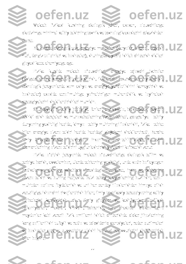 Maktab   fizikasi   kursining   ekologok   jihati,   asosan,   o'quvchilarga
ekotizimga minimal salbiy ta'sirning texnik va texnologik asoslarini etkazishdan
iborat. 
Bu   borada   ekologok   toza   energiya   manbalari   (daryolar,   shamol,   quyosh
nuri, dengiz to'lqinlari va boshqalar), shuningdek, yopiq ishlab chiqarish sikllari
g'oyasi katta ahamiyatga ega. 
Fizika   kursida   maktab   o‘quvchilari   energiya   tejovchi   ixtirolar
(dvigatellarning   samaradorligini   oshirish,   ikkilamchi   resurslardan   foydalanish,
texnologik   jarayonlarda   xom   ashyo   va   energiya   yo‘qotilishini   kamaytirish   va
boshqalar)   asosida   atrof-muhitga   yo‘naltirilgan   muhandislik   va   loyihalash
strategiyalarini shakllantirishlari mumkin. 
Shunday   qilib,   tabiiy   biologiya   fanlari,   eng   avvalo,   biosferadagi   hayotni
tashkil   etish   darajalari   va   munosabatlarning   tizimli   tabiati,   geografiya   -   tabiiy
dunyoning yaxlitligi haqida, kimyo - tabiiy muhitning ifloslanishi, fizika - tabiat
bilan   energiya   o'zaro   ta'siri   haqida   haqidagi   g'oyalarni   shakllantiradi.   Barcha
ilmiy   fanlarda   “tabiat   –   jamiyat   –   inson”   tizimini   tahlil   qilish,   bu   tizim
elementlarining o‘zaro ta’sirini uyg‘unlashtirish yo‘llarini ko‘rsatish zarur. 
Fizika   o‘qitish   jarayonida   maktab   o‘quvchilariga   ekologok   ta’lim   va
tarbiya berish, avvalambor, ularda tabiatning yaxlitligi, unda sodir  bo‘layotgan
hodisalar   va   ularning   sabablari   o‘rtasidagi   munosabat,   inson   va   tabiatning
o‘zaro   ta’siri   va   buning   natijasida   ba'zi   tabiiy   jarayonlarning   buzilishi;   atrof-
muhitdan   oqilona   foydalanish   va   uni   har   qanday   ifloslanishdan   himoya   qilish
zarurligiga ishonchni rivojlantirish bilan; ilmiy-texnikaviy taraqqiyotning salbiy
oqibatlarini   kamaytirish   uchun   ilmiy   g‘oyalar   va   kashfiyotlarni   qo‘llash
imkoniyatlari,   masalan,   shovqin,   tebranish,   turli   chastotali   elektromagnit
maydonlar   kabi   zararli   fizik   omillarni   ishlab   chiqarishda   elektr   jihozlarining
keng qo‘llanilishi tufayli va radio va televidenie stantsiyalari, radar qurilmalari
va   boshqalar   soni   va   quvvatining   o'sishi   haqidagi   tasavvurlarini   shakllantirish
bilan bog‘liq.  
11 