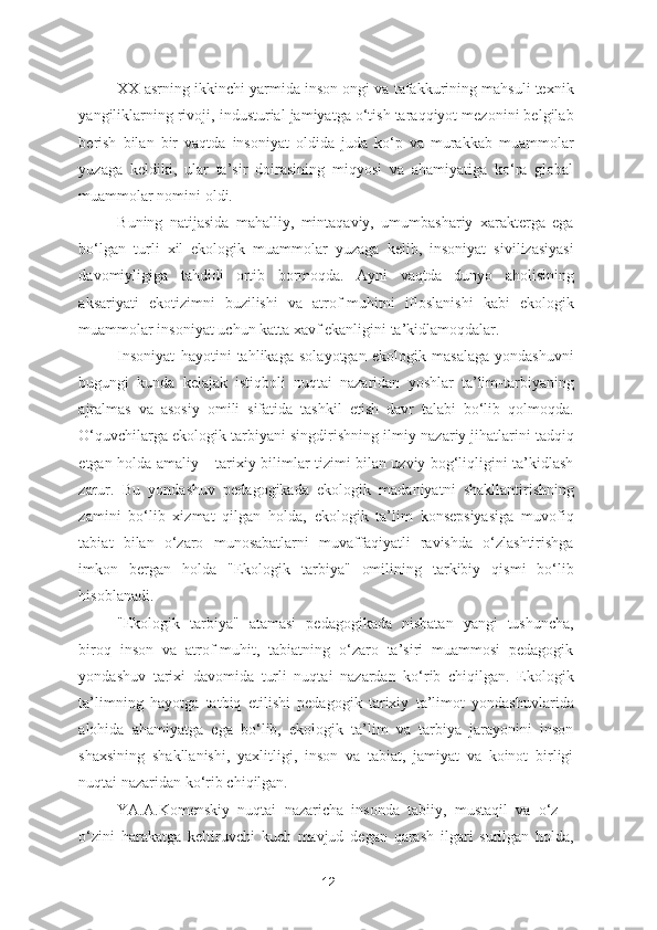 XX asrning ikkinchi yarmida inson ongi va tafakkurining mahsuli texnik
yangiliklarning rivoji, industurial jamiyatga o‘tish taraqqiyot mezonini belgilab
berish   bilan   bir   vaqtda   insoniyat   oldida   juda   ko‘p   va   murakkab   muammolar
yuzaga   keldiki,   ular   ta’sir   doirasining   miqyosi   va   ahamiyatiga   ko‘ra   global
muammolar nomini oldi.  
Buning   natijasida   mahalliy,   mintaqaviy,   umumbashariy   xarakterga   ega
bo‘lgan   turli   xil   ekologik   muammolar   yuzaga   kelib,   insoniyat   sivilizasiyasi
davomiyligiga   tahdidi   ortib   bormoqda.   Ayni   vaqtda   dunyo   aholisining
aksariyati   ekotizimni   buzilishi   va   atrof-muhitni   ifloslanishi   kabi   ekologik
muammolar insoniyat uchun katta xavf ekanligini ta’kidlamoqdalar. 
Insoniyat   hayotini   tahlikaga   solayotgan   ekologik   masalaga   yondashuvni
bugungi   kunda   kelajak   istiqboli   nuqtai   nazaridan   yoshlar   ta’lim-tarbiyaning
ajralmas   va   asosiy   omili   sifatida   tashkil   etish   davr   talabi   bo‘lib   qolmoqda.
O‘quvchilarga ekologik tarbiyani singdirishning ilmiy-nazariy jihatlarini tadqiq
etgan holda amaliy – tarixiy bilimlar tizimi bilan uzviy bog‘liqligini ta’kidlash
zarur.   Bu   yondashuv   pedagogikada   ekologik   madaniyatni   shakllantirishning
zamini   bo‘lib   xizmat   qilgan   holda,   ekologik   ta’lim   konsepsiyasiga   muvofiq
tabiat   bilan   o‘zaro   munosabatlarni   muvaffaqiyatli   ravishda   o‘zlashtirishga
imkon   bergan   holda   "Ekologik   tarbiya"   omilining   tarkibiy   qismi   bo‘lib
hisoblanadi.  
"Ekologik   tarbiya"   atamasi   pedagogikada   nisbatan   yangi   tushuncha,
biroq   inson   va   atrof-muhit,   tabiatning   o‘zaro   ta’siri   muammosi   pedagogik
yondashuv   tarixi   davomida   turli   nuqtai   nazardan   ko‘rib   chiqilgan.   Ekologik
ta’limning   hayotga   tatbiq   etilishi   pedagogik   tarixiy   ta’limot   yondashuvlarida
alohida   ahamiyatga   ega   bo‘lib,   ekologik   ta’lim   va   tarbiya   jarayonini   inson
shaxsining   shakllanishi,   yaxlitligi,   inson   va   tabiat,   jamiyat   va   koinot   birligi
nuqtai nazaridan ko‘rib chiqilgan. 
YA.A.Komenskiy   nuqtai   nazaricha   insonda   tabiiy,   mustaqil   va   o‘z   –
o‘zini   harakatga   keltiruvchi   kuch   mavjud   degan   qarash   ilgari   surilgan   holda,
12 