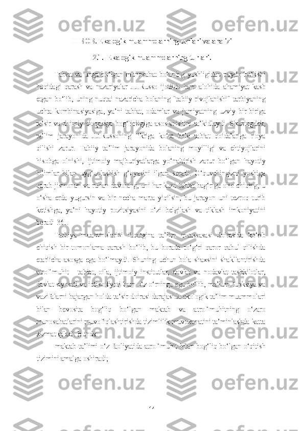 II-BOB. Ekalogik muammolarning turlari va analizi
2.1.  Ekalogik muammolarning turlari.
Tabiat   va   unga   bo‘lgan   munosabat   bolaning   yoshligidan   paydo   bo‘lishi
haqidagi   qarash   va   nazariyalar   J.J.Russo   ijodida   ham   alohida   ahamiyat   kasb
etgan   bo‘lib,   uning   nuqtai   nazaricha   bolaning   "tabiiy   rivojlanishi"   tarbiyaning
uchta   kombinasiyasiga,   ya’ni   tabiat,   odamlar   va   jamiyatning   uzviy   bir-biriga
ta’sir  va   doimiy  aloqasiga  bog‘liqligiga   asoslanishini  ta’kidlaydi.  Shuningdek,
ta’lim   jarayonida   J.J.Russoning   fikriga   ko‘ra   bola   tabiat   qoidalariga   rioya
qilishi   zarur.   Tabiiy   ta’lim   jarayonida   bolaning   moyilligi   va   ehtiyojlarini
hisobga   olnishi,   ijtimoiy   majburiyatlarga   yo‘naltirish   zarur   bo‘lgan   hayotiy
bilimlar   bilan   uyg‘unlashish   g‘oyasini   ilgari   suradi.   O‘quvchingizni   yoshiga
qarab jismonan va ruhan davolang, uni har kuni tabiat bag‘riga olib chiqing, u
o‘sha   erda   yugursin   va   bir   necha   marta   yiqilsin,   bu   jarayon   uni   tezroq   turib
ketishga,   ya’ni   hayotiy   pozitsiyasini   o‘zi   belgilash   va   tiklash   imkoniyatini
beradi[36].  
Tarbiya   muammolarini   faqatgina   ta’lim   muassasasi   doirasida   ko‘rib
chiqish   bir   tomonlama   qarash   bo‘lib,   bu   borada   to‘g‘ri   qaror   qabul   qilishda
etarlicha   asosga   ega   bo‘lmaydi.   Shuning   uchun   bola   shaxsini   shakllantirishda
atrof-muhit   -   tabiat,   oila,   ijtimoiy   institutlar,   davlat   va   nodavlat   tashkilotlar,
davlat siyosati va iqtisodiyoti ham o‘z o‘rninga ega bo‘lib, ma’lum funksiya va
vazifalarni bajargan holda ta’sir doirasi darajasida ekologik ta’lim muammolari
bilan   bevosita   bog‘liq   bo‘lgan   maktab   va   atrof-muhitning   o‘zaro
munosabatlarini muvofiqlashtirishda tizimlilik muvozanatini ta’minlashda katta
xizmat qiladi. Bunda: 
- maktab ta’limi o‘z faoliyatida atrof-muhit bilan bog‘liq bo‘lgan o‘qitish
tizimini amalga oshiradi; 
14 