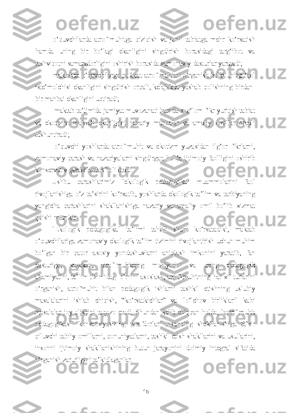 - o‘quvchilarda   atrof-muhitga   qiziqish   va   jonli   tabiatga   mehr   ko‘rsatish
hamda   uning   bir   bo‘lagi   ekanligini   singdirish   borasidagi   targ‘ibot   va
tashviqotni samaradorligini oshirish borasida zamonaviy dasturlar yaratadi; 
- maktabda o‘quvchilarga nafaqat atrof-muhitni o‘rganish balki uning faol
iste’molchisi   ekanligini   singdirish   orqali,   kelajakda   yashab   qolishning   birdan-
bir manbai ekanligini uqtiradi; 
-maktab ta’limida jamiyat muvozanati hamda sog‘lom fikr yuritish tabiat
va   ekotizim   mahsuli   ekanligini   nazariy   manbalar   va   amaliy   omillar   orqali
tushuntiradi; 
-o‘quvchi   yoshlarda   atrof-muhit   va   ekotizm   yuzasidan   ilg‘or   fikrlarni,
zamonaviy  qarash   va nazariyalarni  singdirgan  holda  ijtimoiy  faolligini  oshirib
konservativ qarashlardan holi etadi.  
Ushbu   qarashlarimiz   "ekologik   pedagogika"   muammolarini   faol
rivojlanishiga   o‘z   ta’sirini   ko‘rsatib,   yoshlarda   ekologik   ta’lim   va   tarbiyaning
yangicha   qarashlarini   shakllanishiga   nazariy   va   amaliy   omil   bo‘lib   xizmat
qilishi mumkin.  
"Ekologik   pedagogika"   ta’limi   tahlili   shuni   ko‘rsatadiki,   maktab
o‘quvchilariga zamonaviy ekologik ta’lim tizimini rivojlantirish uchun muhim
bo‘lgan   bir   qator   asosiy   yondashuvlarni   aniqlash   imkonini   yaratib,   fan
dasturiga,   xususan,   atrof-muhitning   mohiyatini   va   uning   pedagogik
ahamiyatini, ta’lim tizimidagi o‘rnini asoslash, atrof-muhitning har xil turlarini
o‘rganish,   atrofmuhit   bilan   pedagogik   ishlarni   tashkil   etishning   uslubiy
masalalarini   ishlab   chiqish,   “ko‘rsatkichlar”   va   "o‘lchov   birliklari"   kabi
masalalar joy olishini taqozo etadi. Shundan kelib chiqqan holda, "atrof-muhit
pedagogikasi"   konsepsiyasining   tarafdorlari   insonning   shakllanishiga   ta’sir
qiluvchi tabiiy omillarni, qonuniyatlarni, tashkil etish shakllarini  va usullarini,
insonni   ijtimoiy   shakllanishining   butun   jarayonini   doimiy   integral   sifatida
o‘rganish zarurligini ta’kidlaganlar.  
15 