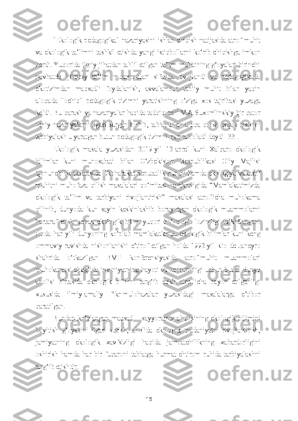 "Ekologik pedagogika" nazariyasini ishlab chiqish natijasida atrof-muhit
va ekologik ta’limni tashkil etishda yangi istiqbollarni ko‘rib chiqishga imkon
berdi. Yuqorida ilmiy jihatdan tahlil etilgan ta’lim muhitining g‘oyalari birinchi
navbatda   ijtimoiy   ta’lim   muammolari   sifatida   rivojlandi   va   pedagogikada
ekotizimdan   maqsadli   foydalanish,   avvalambor   tabiiy   muhit   bilan   yaqin
aloqada   "ochiq"   pedagogik   tizimni   yaratishning   o‘ziga   xos   tajribasi   yuzaga
keldi. Bu qarash va nazariyalar haqida tadqiqotchi V.A.Suxomlinskiy bir qator
ilmiy nazariyalarni  ilgari surgan bo‘lib, tabiat  bilan aloqa qilish orqali insonni
tarbiyalash u yaratgan butun pedagogik tizimni qamrab oladi deydi [33]. 
Ekologik   masala   yuzasidan   2019-yil   12-aprel   kuni   Xalqaro   ekologik
bilimlar   kuni   munosabati   bilan   O‘zbekiston   Respublikasi   Oliy   Majlisi
Qonunchilik palatasida Ekoharakat deputatlik guruhi hamda ekologiya va atrof
muhitni   muhofaza   qilish   masalalari   qo‘mitasi   hamkorligida   “Mamlakatimizda
ekologik   ta’lim   va   tarbiyani   rivojlantirish”   masalasi   atroflicha   muhokama
qilinib,   dunyoda   kun   sayin   keskinlashib   borayotgan   ekologik   muammolarni
bartaraf   etish   uchun   ekologik   bilim   yuqori   bo‘lmog‘i   lozimligi   ta’kidlangan.
Unda   har   yili   dunyoning   ko‘plab   mamlakatlarida   ekologik   bilimlar   kuni   keng
ommaviy   ravishda   nishonlanishi   e’tirof   etilgan   holda   1992-yil   Rio-de-Janeyro
shahrida   o‘tkazilgan   BMT   konferensiyasida   atrof-muhit   muammolari
muhokamasi chog‘ida insoniyatning hayoti va barqarorligi uchun butun dunyo
aholisi   o‘rtasida   ekologik   bilimni   targ‘ib   etish   atroflicha   bayon   etilganligi
xususida   ilmiy-amaliy   fikr-mulohazalar   yuzasidagi   masalalarga   e’tibor
qaratilgan. 
Bundan   ko‘zlangan   maqsad   –   sayyoramiz   aholisining   ekologik   bilimini
boyitish   g‘oyasini   ilgari   surish,   aholida   ekologik   madaniyatni   rivojlantirish,
jamiyatning   ekologik   xavfsizligi   haqida   jamoatchilikning   xabardorligini
oshirish   hamda   har   bir   fuqaroni   tabiatga   hurmat-ehtirom   ruhida   tarbiyalashni
targ‘ib etishdir. 
16 