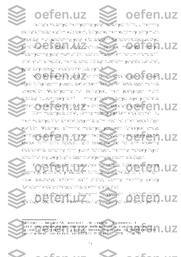 Ekologik   madaniyat   insoniyatning   yangi   madaniyati   bo'lib,   u   insonning
ekologik jihatdan sog'lom xulq-atvori, faoliyati va inson va ijtimoiy-tabiiy muhit
o'rtasidagi   munosabatlarning   yangi   sifat   darajasini   rag'batlantiradigan   qadriyat
yo'nalishlarini   belgilaydi.   Keng   ma’noda   ekologik   madaniyat   insoniyat
madaniyatining yangi mazmunidir. Tadqiqot muammosini har tomonlama tahlil
qilish shuni  ko'rsatdiki,  insonda tabiat  oldidagi  burchlarini  yangicha tushunish,
yangi dunyoqarashni shakllantirish juda qiyin.  3
N.N.   Moiseev   inson   tabiat   bilan   birlashishi   kerak   bo'lgan   jahon   davri
paydo bo'layotganini  yozgan;  davr  zo'ravonliksiz  bo'lishi  kerak degan  ma'noda
universaldir.   Madaniyatning   ruh   ekologiyasi,   inson   yashayotgan   muhiti
sifatidagi   bu   zamonaviy   ta'rifi   III   ming   yillikda   madaniyat   qaysi   yo'nalishda
borishi, inson va tabiatning birlashuvi sodir bo'lishi kerakligini ko'rsatadi. 
O'zini madaniyatda topish, o'zining madaniy qiyofasini shakllantirish - bu
inson madaniyat bilan tanishish jarayonida ta'lim orqali hal qilishi kerak bo'lgan
vazifadir.   Madaniyat   ta'limning   madaniyat   yaratuvchi   funktsiyasi   amalga
oshirilganda shaxsning o'z-o'zini ongini rivojlantirish, uning ma'naviy yuksalish
vositasi   rolini   to'liq   bajaradi.   Ilg'or   pedagogik   fikr   har   doim   shaxsning
shakllanishida   tabiatning   rolini   yuqori   baholagan,   insonning   ma'naviy   hayoti
tabiat bilan eng uzviy bog'liq degan pozitsiyaning haqiqatini ta'kidlagan. 
Ko'pgina   pedagoglar   tabiatga   ruhsiz   munosabatda   bo'lishga,   uni   rasmiy
o'rganishga  va   tor  amaliylikka  qarshi  bo'lib,  tabiat  to'g'risidagi   to'liq  bilimlarni
o'quv   dasturlariga   kiritishni   taklif   qildilar,   ularning   insonning   axloqiy
fazilatlarini shakllantirishga alohida ta'sirini ta'kidladilar. 
Ekologik   madaniyat   fenomenini   o'rganuvchi   ko'plab   olimlar
ta'kidlaganidek,   ta'limda   shaxsning   ekologik   madaniyati   asosida   jamiyatning
3  Айдаров Е.Б. Вохидова Р.А, Норматова Д.Т, Қутлимуратов Н.М, Джураева Л.В. 
Энергетические основы экономической оценки особо охраняемых природных территорий // 
Фундаментал фан ва амалиёт интегратсияси: Муаммолар ва истиқболлар. Республика илмий-
амалий конференцияси материаллари // 2018 йил 24-25 май. Т.: - 2018. - Б. 158-160
17 