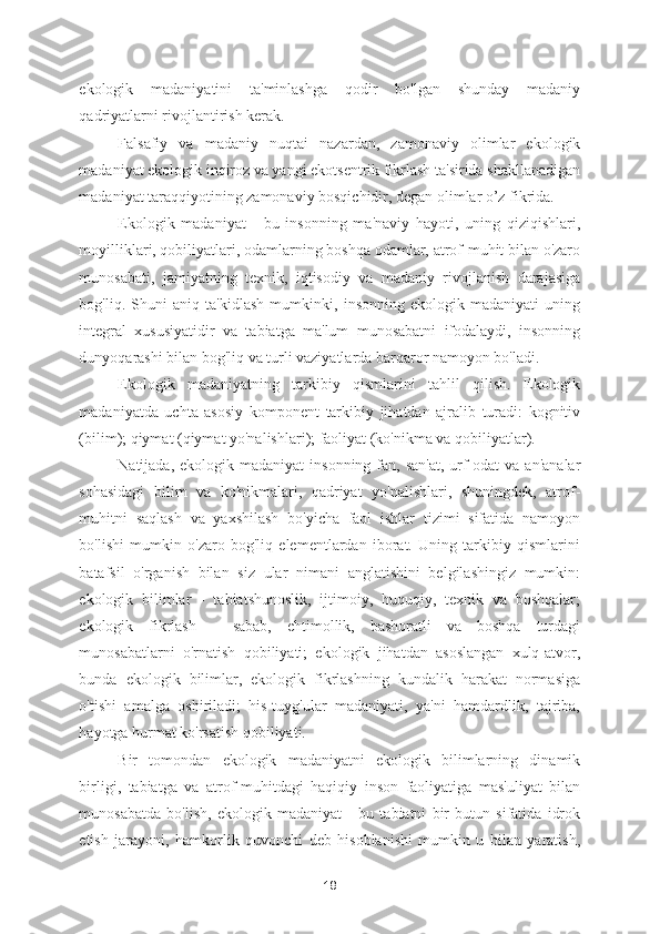 ekologik   madaniyatini   ta'minlashga   qodir   bo'lgan   shunday   madaniy
qadriyatlarni rivojlantirish kerak. 
Falsafiy   va   madaniy   nuqtai   nazardan,   zamonaviy   olimlar   ekologik
madaniyat ekologik inqiroz va yangi ekotsentrik fikrlash ta'sirida shakllanadigan
madaniyat taraqqiyotining zamonaviy bosqichidir, degan olimlar o’z fikrida. 
Ekologik   madaniyat   -   bu   insonning   ma'naviy   hayoti,   uning   qiziqishlari,
moyilliklari, qobiliyatlari, odamlarning boshqa odamlar, atrof-muhit bilan o'zaro
munosabati,   jamiyatning   texnik,   iqtisodiy   va   madaniy   rivojlanish   darajasiga
bog'liq.   Shuni   aniq   ta'kidlash   mumkinki,   insonning   ekologik   madaniyati   uning
integral   xususiyatidir   va   tabiatga   ma'lum   munosabatni   ifodalaydi,   insonning
dunyoqarashi bilan bog'liq va turli vaziyatlarda barqaror namoyon bo'ladi. 
Ekologik   madaniyatning   tarkibiy   qismlarini   tahlil   qilish.   Ekologik
madaniyatda   uchta   asosiy   komponent   tarkibiy   jihatdan   ajralib   turadi:   kognitiv
(bilim); qiymat (qiymat yo'nalishlari); faoliyat (ko'nikma va qobiliyatlar).   
Natijada,  ekologik madaniyat   insonning  fan,  san'at,  urf-odat   va an'analar
sohasidagi   bilim   va   ko'nikmalari,   qadriyat   yo'nalishlari,   shuningdek,   atrof-
muhitni   saqlash   va   yaxshilash   bo'yicha   faol   ishlar   tizimi   sifatida   namoyon
bo'lishi   mumkin   o'zaro   bog'liq   elementlardan   iborat.   Uning   tarkibiy   qismlarini
batafsil   o'rganish   bilan   siz   ular   nimani   anglatishini   belgilashingiz   mumkin:
ekologik   bilimlar   -   tabiatshunoslik,   ijtimoiy,   huquqiy,   texnik   va   boshqalar;
ekologik   fikrlash   -   sabab,   ehtimollik,   bashoratli   va   boshqa   turdagi
munosabatlarni   o'rnatish   qobiliyati;   ekologik   jihatdan   asoslangan   xulq-atvor,
bunda   ekologik   bilimlar,   ekologik   fikrlashning   kundalik   harakat   normasiga
o'tishi   amalga   oshiriladi;   his-tuyg'ular   madaniyati,   ya'ni   hamdardlik,   tajriba,
hayotga hurmat ko'rsatish qobiliyati. 
Bir   tomondan   ekologik   madaniyatni   ekologik   bilimlarning   dinamik
birligi,   tabiatga   va   atrof-muhitdagi   haqiqiy   inson   faoliyatiga   mas'uliyat   bilan
munosabatda   bo'lish,   ekologik   madaniyat   -   bu   tabiatni   bir   butun   sifatida   idrok
etish   jarayoni,   hamkorlik   quvonchi   deb   hisoblanishi   mumkin   u   bilan   yaratish,
18 