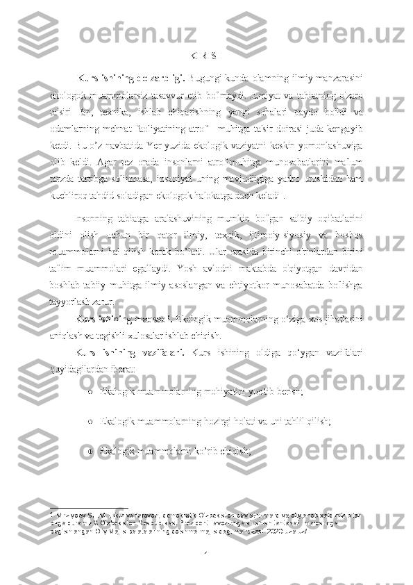 KIRISH
               Kurs ishining dolzarbligi.   Bugungi  kunda olamning ilmiy manzarasini
ekologok   muammolarsiz   tasavvur   etib   bo'lmaydi.   Jamiyat   va   tabiatning   o'zaro
ta'siri   fan,   texnika,   ishlab   chiqarishning   yangi   sohalari   paydo   bo'ldi   va
odamlarning   mehnat   faoliyatining   atrof   -   muhitga   ta'sir   doirasi   juda   kengayib
ketdi. Bu o’z navbatida Yer  yuzida ekologik vaziyatni  keskin yomonlashuviga
olib   keldi.   Agar   tez   orada   insonlarni   atrof-muhitga   munosabatlarini   ma'lum
tarzda   tartibga   solinmasa,   insoniyat   uning   mavjudligiga   yadro   urushidan   ham
kuchliroq tahdid soladigan ekologok halokatga duch keladi 1
. 
Insonning   tabiatga   aralashuvining   mumkin   bo'lgan   salbiy   oqibatlarini
oldini   olish   uchun   bir   qator   ilmiy,   texnik,   ijtimoiy-siyosiy   va   boshqa
muammolarni   hal   qilish   kerak   bo’ladi.   Ular   orasida   birinchi   o'rinlardan   birini
ta'lim   muammolari   egallaydi.   Yosh   avlodni   maktabda   o'qiyotgan   davridan
boshlab   tabiiy   muhitga   ilmiy   asoslangan   va   ehtiyotkor   munosabatda   bo'lishga
tayyorlash zarur. 
Kurs ishining maqsadi.   Ekalogik muammolarning o‘ziga xos jihatlarini
aniqlash va tegishli xulosalar ishlab chiqish.
Kurs   ishining   vazifalari.   Kurs   ishining   oldiga   qo‘ygan   vazifalari
quyidagilardan iborat:
● Ekalogik muammolarning mohiyatini yoritib berish;
● Ekalogik muammolarning hozirgi holati va uni tahlil qilish;
● Ekalogik muammolarni ko’rib chiqish;
1  Mirziyoev SH.M. Erkin va farovon, demokratik O‘zbekiston davlatini mard va oliyjanob xalqimiz bilan
birga quramiz \\ O‘zbekiston Respublikasi Prezidenti lavozimiga kirishish tantanali  marosimga 
bag‘ishlangan Oliy Majlis palatalarining qo‘shma majlisidagi ma’ruzasi. 2020 uza.uz/ 
1 