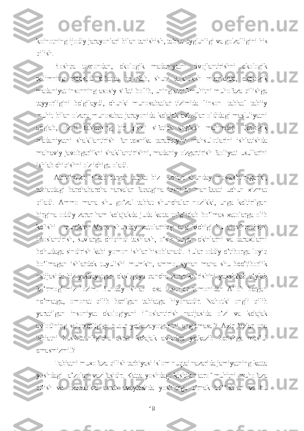 koinotning ijodiy jarayonlari bilan tanishish, tabiat uyg'unligi va go'zalligini his
qilish. 
Boshqa   tomondan,   ekologik   madaniyatni   rivojlantirishni   ekologik
ta'limning   maqsadi   sifatida   belgilab,   shuni   ta'kidlash   mumkinki,   ekologik
madaniyat insonning asosiy sifati bo'lib, uning atrof-muhitni muhofaza qilishga
tayyorligini   belgilaydi,   chunki   munosabatlar   tizimida   "inson-   tabiat"   tabiiy
muhit bilan o'zaro munosabat  jarayonida kelajak avlodlar oldidagi mas'uliyatni
anglab,   o'zini   tabiatning   bir   qismi   sifatida   anglash   muhimdir.   Ekologik
madaniyatni   shakllantirish   fan-texnika   taraqqiyoti   mahsulotlarini   ishlatishda
ma'naviy javobgarlikni shakllantirishni, madaniy o'zgartirish faoliyati usullarini
ishlab chiqishni o'z ichiga oladi. 
Atrofimizni   o‘rab   turgan   tabiat   biz     uchun   shunday   moslashtirilganki,
tabiatdagi   barchabarcha   narsalar   faqatgina   insonlar   manfaaati   uchun   xizmat
qiladi.   Ammo   mana   shu   go‘zal   tabiat   shunchalar   nozikki,   unga   keltirilgan
birgina   oddiy   zarar   ham   kelajakda   juda   katta   to‘g‘irlab   bo‘lmas   xatolarga   olib
kelishi     mumkin.   Mana   shunday   xatolarning   eng   kichigi   bu   atrof   muhitni
ifloslantirish,   suvlarga   chiqindi   tashlash,   o‘sib   turgan   ekinlarni   va   daraxtlarni
behudaga   sindirish   kabi   yomon   ishlar   hisoblanadi.   Bular   oddiy  e’tiborga   loyiq
bo‘lmagan   ishlardek   tuyulishi   mumkin,   ammo,   aynan   mana   shu   bee’tiborlik
natijasida   biz   yashayotgan   ekologiya   qancha   zarar   ko‘rishini   yaxshilab   o‘ylab
ko‘rmog‘imiz   lozim.   Bunday   ishlar     esa   insonlar   tomonidan   Alloh   bergan
ne’matga,   omonat   qilib   berilgan   tabiatga   hiyonatdir.   Nahotki   ongli   qilib
yaratilgan   insoniyat   ekologiyani   ifloslantirish   natijasida   o‘zi   va   kelajak
avlodining   salomatligiga   putur   yetkazayotganini   anglamasa!?   Axir   bizlar   ona
tabiatni   bus-butunligicha   asrab   kelajak   avlodga   yetkazib   berishga   mas’ul
emasmizmi!? 
Tabiatni muxofaza qilish tarbiyasi islom nuqtai nazarida jamiyatning katta
yoshdagi     a’zolari   vazifasidir.   Katta   yoshdagi   kishilar   atrof-muhitni   muhofaza
qilish   va   ozodalikni   asrab   avaylashda   yoshlarga   o‘rnak   bo‘lishlari   va   bu
19 