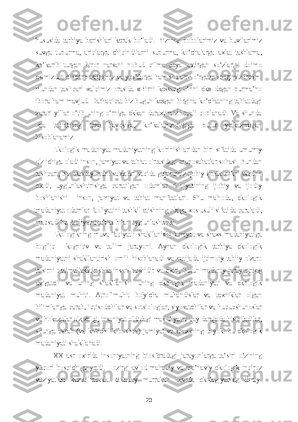 hususida   tarbiya   berishlari   kerak   bo‘ladi.   Bizning   bobolarimiz   va   buvilarimiz
suvga   tupurma,   ariqlarga   chiqindilarni   supurma,   ko‘chalarga   axlat   tashlama,
ko‘karib   turgan   biror   narsani   nobud   qilma   deya   uqtirgan   so‘zlarini   doimo
esimizdan chiqarmasligimiz va yoshlarga ham shularni o‘rgatmoqligimiz lozim.
Bundan   tashqari   xalqimiz   orasida   «Birni   kessang   o‘nni   ek»   degan   purma’no
ibora ham mavjud. Darhaqiqat biz bugun kesgan birgina ko‘chatning tabiatdagi
zarari   yillar   o‘tib   uning   o‘rniga   ekkan   daraxtimiz   orqali   qoplanadi.   Va   shunda
ona   tabiatning   toza   havosiga,   ko‘kalamzorligiga   putur   yetkazmagan
hisoblanamiz.  
Ekologik  madaniyat  madaniyatning   ko'rinishlaridan  biri   sifatida  umumiy
o'z ichiga oladi inson, jamiyat va tabiat o'rtasidagi munosabatlar sohasi. Bundan
tashqari,  biz  bunday  munosabatlar   haqida gapiramiz  ijobiy  ijodkorlikni   taqdim
etadi,   uyg'unlashtirishga   qaratilgan   odamlar   faoliyatining   ijobiy   va   ijodiy
boshlanishi     inson,   jamiyat   va   tabiat   manfaatlari.   Shu   ma'noda,   ekologik
madaniyat odamlar faoliyatini tashkil etishning o'ziga xos usuli sifatida qaraladi,
maqsadi bu faoliyatni tabiat bilan uyg'unlashtirish.  
Ekologikning  muvaffaqiyatli  shakllanishi  jamiyat  va  shaxs   madaniyatiga
bog'liq     kognitiv   va   ta'lim   jarayoni.   Aynan   ekologik   tarbiya   ekologik
madaniyatni   shakllantirish   omili   hisoblanadi   va   natijada   ijtimoiy-tabiiy   o'zaro
ta'sirni   optimallashtirishda   inson   boshidir   va   oxiri,   butun   madaniy   jarayonning
dvigateli   va   uning   shakllanishi   uning   ekologik   madaniyati   va   ekologik
madaniyat   muhiti.   Atrof-muhit   bo'yicha   muhandislar   va   texniklar   olgan
bilimlariga qarab, iqtisodchilar va sotsiologlar, siyosatchilar va huquqshunoslar
va hokazolar o'z xalqi, insoniyat oldidagi mas'uliyatni qay darajada his qiladilar,
shunga   qarab   (va   ko'pchilik   boshqa)   jamiyat   va   shaxsning   u   yoki   bu   ekologik
madaniyati shakllanadi.
XX   asr   oxirida   insoniyatning   biosferadagi   jarayonlarga   ta‘siri   o‘zining
yuqori   bosqichiga   yetdi.   Hozirgi   avlod   mahalliy   va   ma‘naviy   ekologik   inqiroz
vaziyatlari   kuzatilmoqda.   Bunday   murrakab   davrda   ekologiyaning   ilmiy-
20 