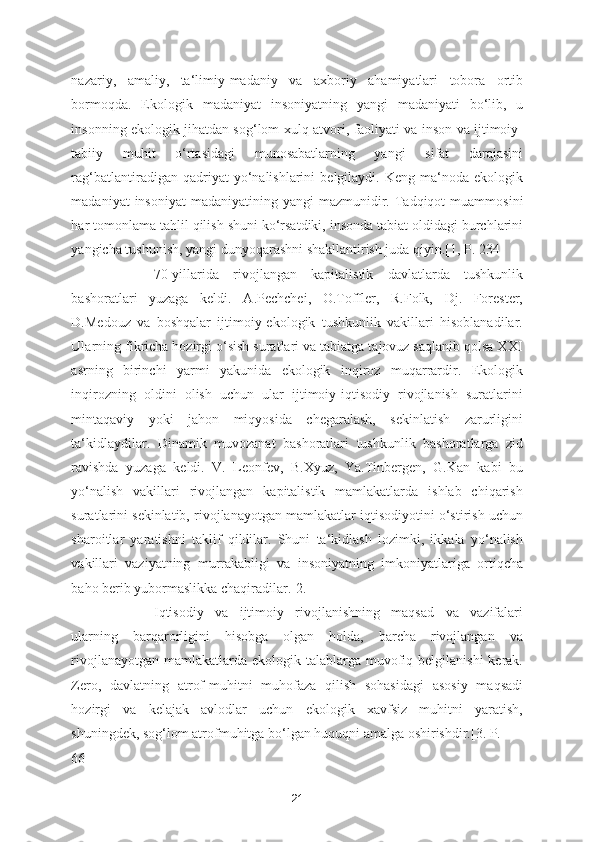 nazariy,   amaliy,   ta‘limiy-madaniy   va   axboriy   ahamiyatlari   tobora   ortib
bormoqda.   Ekologik   madaniyat   insoniyatning   yangi   madaniyati   bo‘lib,   u
insonning ekologik jihatdan sog‘lom xulq-atvori, faoliyati va inson va ijtimoiy-
tabiiy   muhit   o‘rtasidagi   munosabatlarning   yangi   sifat   darajasini
rag‘batlantiradigan  qadriyat   yo‘nalishlarini   belgilaydi.  Keng   ma‘noda  ekologik
madaniyat   insoniyat  madaniyatining  yangi   mazmunidir.  Tadqiqot   muammosini
har tomonlama tahlil qilish shuni ko‘rsatdiki, insonda tabiat oldidagi burchlarini
yangicha tushunish, yangi dunyoqarashni shakllantirish juda qiyin.[1, P. 234] 
70-yillarida   rivojlangan   kapitalistik   davlatlarda   tushkunlik
bashoratlari   yuzaga   keldi.   A.Pechchei,   O.Toffler,   R.Folk,   Dj.   Forester,
D.Medouz   va   boshqalar   ijtimoiy-ekologik   tushkunlik   vakillari   hisoblanadilar.
Ularning fikricha hozirgi o‘sish suratlari va tabiatga tajovuz saqlanib qolsa XXI
asrning   birinchi   yarmi   yakunida   ekologik   inqiroz   muqarrardir.   Ekologik
inqirozning   oldini   olish   uchun   ular   ijtimoiy-iqtisodiy   rivojlanish   suratlarini
mintaqaviy   yoki   jahon   miqyosida   chegaralash,   sekinlatish   zarurligini
ta‘kidlaydilar.   Dinamik   muvozanat   bashoratlari   tushkunlik   bashoratlarga   zid
ravishda   yuzaga   keldi.   V.   Leonfev,   B.Xyuz,   Ya.Tinbergen,   G.Kan   kabi   bu
yo‘nalish   vakillari   rivojlangan   kapitalistik   mamlakatlarda   ishlab   chiqarish
suratlarini sekinlatib, rivojlanayotgan mamlakatlar iqtisodiyotini o‘stirish uchun
sharoitlar   yaratishni   taklif   qildilar.   Shuni   ta‘kidlash   lozimki,   ikkala   yo‘nalish
vakillari   vaziyatning   murrakabligi   va   insoniyatning   imkoniyatlariga   ortiqcha
baho berib yubormaslikka chaqiradilar.[2.] 
Iqtisodiy   va   ijtimoiy   rivojlanishning   maqsad   va   vazifalari
ularning   barqarorligini   hisobga   olgan   holda,   barcha   rivojlangan   va
rivojlanayotgan  mamlakatlarda  ekologik talablarga  muvofiq belgilanishi  kerak.
Zero,   davlatning   atrof-muhitni   muhofaza   qilish   sohasidagi   asosiy   maqsadi
hozirgi   va   kelajak   avlodlar   uchun   ekologik   xavfsiz   muhitni   yaratish,
shuningdek, sog‘lom atrofmuhitga bo‘lgan huquqni amalga oshirishdir.[3. P. 
66] 
21 