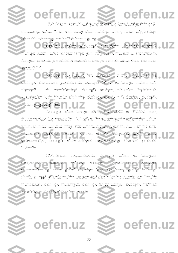 O‘zbekiston Respublkasi  yangi taxrirdagi konstitutsiyasining 49-
moddasiga   ko‘ra:   “Har   kim   qulay   atrof-muhitga,   uning   holati   to‘g‘risidagi
ishonchli axborotga ega bo‘lish huquqiga ega. 
Davlat   fuqarolarning   ekologik   huquqlarini   ta‘minlash   va   atrof-
muhitga   zararli   ta‘sir   ko‘rsatilishiga   yo‘l   qo‘ymaslik   maqsadida   shaharsozlik
faoliyati sohasida jamoatchilik nazoratini amalga oshirish uchun shart-sharoitlar
yaratadi.”[4.] 
Tabiatni   muxofaza   qilish,   tabiatdan   oqilona   foydalanish   va
ekologik   sharoitlarni   yaxshilashda   ekologik   ta‘lim   va   tarbiya   muhim   ro‘l
o‘ynaydi.   Turli   mamlakatdagi   ekologik   vaziyat,   tabiatdan   foydalanish
xususiyatlari   ko‘p   jihatdan   aholining   ekologik   savodxonlik   darajasi,   ekologik
madaniyatga bog‘liqdir. 
Ekologik   ta‘lim   tarbiya   BMT,   YUNESKO   va   YUNEP   ning
diqqat markazidagi masaladir. Ekologik ta‘lim va tarbiyani rivojlantirish uchun
jahon,   alohida   davlatlar   miqyosida   turli   tadbirlar   o‘tkazilmoqda.   Har   bir   soha
mutaxassisi   ekologik   savodxon   bo‘lishi   va   o‘z   faoliyatida   tabiatga   zarar
yetkazmasligi,   ekologik   ta‘lim-tarbiyani   rivojlantirishga   hissasini   qo‘shishi
lozimdir. 
O‘zbekiston   respublikasida   ekologik   ta‘lim   va   tarbiyani
rivojlantirish   soxasida   ma‘lum   tadbirlar   o‘tqazilmoqda.   Ekologik
muammolarning   tobora   global   ahamiyat   kasb   etib   borayotganligi   inobatga
olinib,   so‘nggi   yillarda   muhim   ustuvor   vazifalar   bilan   bir   qatorda   atrof   muhit
muhofazasi,   ekologik   madaniyat,   ekologik   ta‘lim-tarbiya,   ekologik   ma‘rifat
masalalariga alohida e’tibor berilmoqda. 
22 