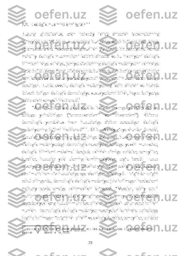 2.2.  Ekalogik muammolarning tahlili
Bugungi   globallashuv,   erkin   iqtisodiy   ishlab   chiqarish   korxonalarining
ko‘payishi   atrof-muhit   muvozanatining   buzilishiga   sabab   bo‘lgani   hech   kimga
sir emas. Ana shu muvozanatining buzilishi o‘z o‘rnida bir qator global hamda
mahalliy   ekologik   muammolarni   keltirib   chiqardi   va   bu   insoniyatni   ekologik
bilimlarni ishga solishga, jamiyat a’zolarining ekologik madaniyatini oshirishga
turtki bo‘ldi. Zero, Yangi O‘zbekistonda bu borada olib borilayotgan islohotlar
ham kelajak avlod uchun yashashga  yaroqli tabiat, atrof-muhitni  barpo etishga
qaratilgan.   Bunda   avvalo,   ekologik   madaniyatning   kelib   chiqishi   va   hozirda
dolzarb   bo‘lgan   ekologik   deontologiya   xususiyatlarini   bilish,   hayot   faoliyatiga
tatbiq etishi samarali hisoblanadi. 4
 
“Atrof-muhit   etikasi   ikki   shaklda   bo‘ladi:   insonga   yo‘naltirilgan   va
tabiatga   yo‘naltirilgan   (“antroposentrizm”   va   “biosentrizm”).   Ko‘proq
deontologik   yondashuv   inson   huquqlariga   e’tibor   qaratadigan   ekologik
madaniyatning   bo‘limi   hisoblanadi”[1.   53   b.].   Asosiy   g‘oya   shundan   iboratki,
huquqlari kafolatlangan inson atrof-muhitga daxl qilishi, buzishi mumkin emas.
Ekologik   madaniyatdagi   deontologik   nazariyalar   tabiatga   yaxshi   munosabat,
ekologik   bilimlarni   maksimal   darajada   oshirish   o‘rniga   qoidalar,   tamoyillar,
burchlar,   huquqlar   yoki   ularning   kombinatsiyasiga   urg‘u   beradi.   Huquq
nazariyalari bu yerda eng muhim qarashlar yig‘indisini tashkil qiladi, xususan,
atrof-muhit   ham   o‘z   huquqlariga   ega   ekanligini   ta’kidlaydi.   To‘g‘ridan-to‘g‘ri
qabul qilinganda, deontologik ekologik madaniyat joiz bo‘lmagan harakatlarni
majburiy   tarzda   amalga   oshirmaslikni   ko‘rsatadi.   “Masalan,   tabiiy   atrof-
muhitning   ayrim   kichik   hududini   yong inga   qarshi   himoya   qilish   maqsadidaʻ
degradatsiyasi keng hududni muhofaza qilishni ta minlash uchun zarur bo lishi	
ʼ ʻ
mumkin.   Deontologik   ekologik   madaniyat   nazariyalari   ko pincha   oqibatlarga	
ʻ
bog liq bo lmagan “to g ri ish qilish” va axloqiy burchlar, tamoyillar, qoidalar	
ʻ ʻ ʻ ʻ
4  Турдикулов Э.А. Экологическое образование и воспитание учащихся в процессе обучения 
физике. – М.: Просвещение, 2020
23 