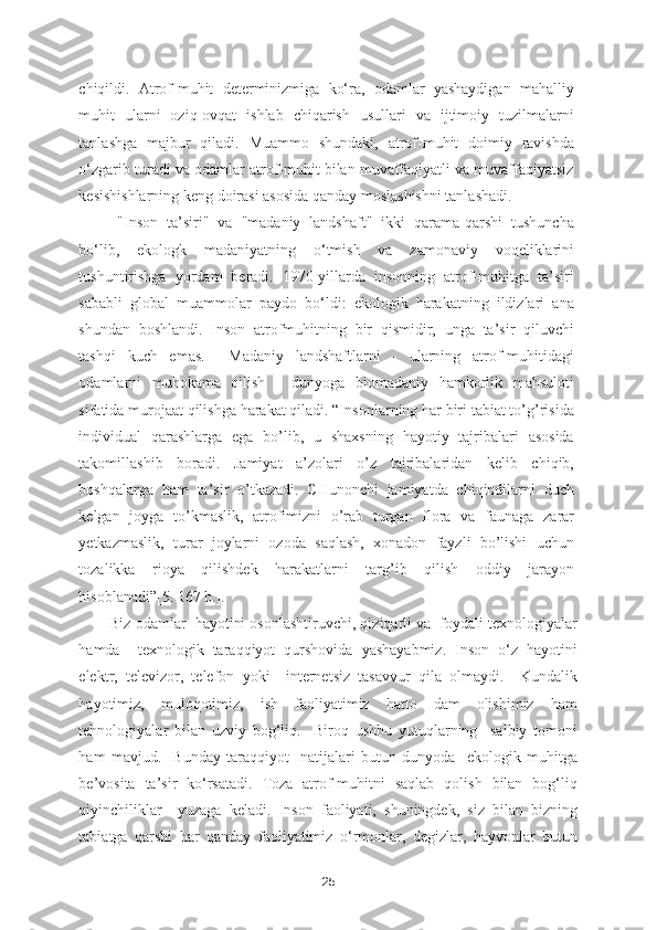 chiqildi.   Atrof-muhit   determinizmiga   ko‘ra,   odamlar   yashaydigan   mahalliy
muhit   ularni   oziq-ovqat   ishlab   chiqarish   usullari   va   ijtimoiy   tuzilmalarni
tanlashga   majbur   qiladi.   Muammo   shundaki,   atrof-muhit   doimiy   ravishda
o‘zgarib turadi va odamlar atrof-muhit bilan muvaffaqiyatli va muvaffaqiyatsiz
kesishishlarning keng doirasi asosida qanday moslashishni tanlashadi.  
"Inson   ta’siri"   va   "madaniy   landshaft"   ikki   qarama-qarshi   tushuncha
bo‘lib,   ekologk   madaniyatning   o‘tmish   va   zamonaviy   voqeliklarini
tushuntirishga   yordam   beradi.   1970-yillarda   insonning   atrof-muhitga   ta’siri
sababli   global   muammolar   paydo   bo‘ldi:   ekologik   harakatning   ildizlari   ana
shundan   boshlandi.   Inson   atrofmuhitning   bir   qismidir,   unga   ta’sir   qiluvchi
tashqi   kuch   emas.     Madaniy   landshaftlarni   -   ularning   atrof-muhitidagi
odamlarni   muhokama   qilish   -   dunyoga   biomadaniy   hamkorlik   mahsuloti
sifatida murojaat qilishga harakat qiladi. “Insonlarning har biri tabiat to’g’risida
individual   qarashlarga   ega   bo’lib,   u   shaxsning   hayotiy   tajribalari   asosida
takomillashib   boradi.   Jamiyat   a’zolari   o’z   tajribalaridan   kelib   chiqib,
boshqalarga   ham   ta’sir   o’tkazadi.   CHunonchi   jamiyatda   chiqindilarni   duch
kelgan   joyga   to’kmaslik,   atrofimizni   o’rab   turgan   flora   va   faunaga   zarar
yetkazmaslik,   turar   joylarni   ozoda   saqlash,   xonadon   fayzli   bo’lishi   uchun
tozalikka   rioya   qilishdek   harakatlarni   targ’ib   qilish   oddiy   jarayon
hisoblanadi”[5. 167 b.]. 
Biz odamlar  hayotini osonlashtiruvchi, qiziqarli va  foydali texnologiyalar
hamda     texnologik   taraqqiyot   qurshovida   yashayabmiz.   Inson   o‘z   hayotini
elektr,   televizor,   telefon   yoki     internetsiz   tasavvur   qila   olmaydi.     Kundalik
hayotimiz,   muloqotimiz,   ish   faoliyatimiz   hatto   dam   olishimiz   ham
tehnologiyalar   bilan   uzviy   bog‘liq.     Biroq   ushbu   yutuqlarning     salbiy   tomoni
ham   mavjud.     Bunday   taraqqiyot     natijalari   butun   dunyoda     ekologik   muhitga
be’vosita   ta’sir   ko‘rsatadi.   Toza   atrof-muhitni   saqlab   qolish   bilan   bog‘liq
qiyinchiliklar     yuzaga   keladi.   Inson   faoliyati,   shuningdek,   siz   bilan   bizning
tabiatga   qarshi   har   qanday   faoliyatimiz   o‘rmonlar,   degizlar,   hayvonlar   butun
25 