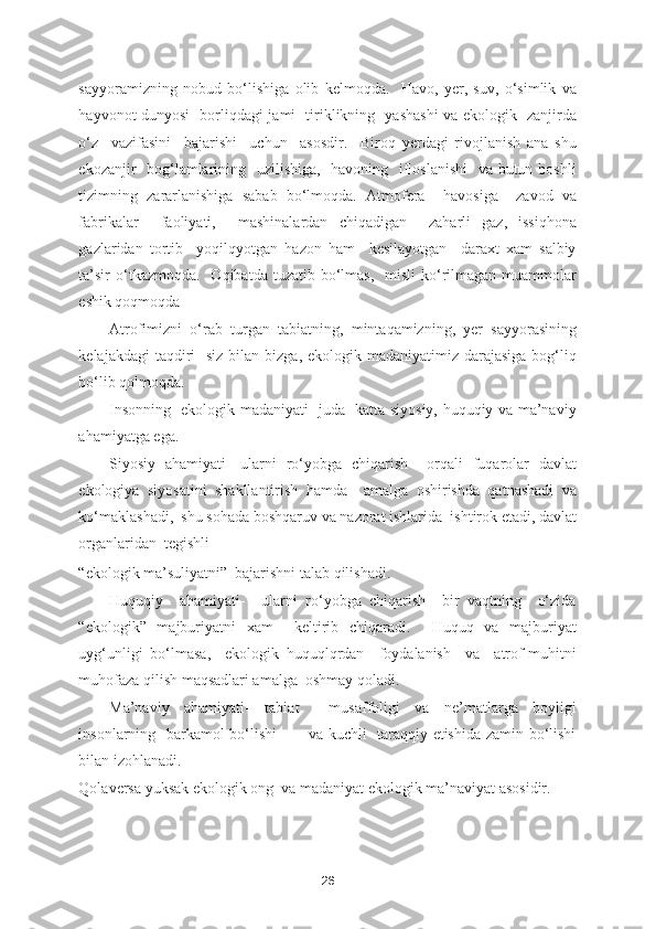 sayyoramizning   nobud   bo‘lishiga   olib   kelmoqda.     Havo,   yer,   suv,   o‘simlik   va
hayvonot dunyosi   borliqdagi jami   tiriklikning   yashashi va ekologik   zanjirda
o‘z     vazifasini     bajarishi     uchun     asosdir.     Biroq   yerdagi   rivojlanish   ana   shu
ekozanjir   bog‘lamlarining   uzilishiga,   havoning   ifloslanishi    va butun boshli
tizimning   zararlanishiga   sabab   bo‘lmoqda.   Atmofera     havosiga     zavod   va
fabrikalar     faoliyati,     mashinalardan   chiqadigan     zaharli   gaz,   issiqhona
gazlaridan   tortib     yoqilqyotgan   hazon   ham     kesilayotgan     daraxt   xam   salbiy
ta’sir   o‘tkazmoqda.     Oqibatda  tuzatib bo‘lmas,   misli   ko‘rilmagan  muammolar
eshik qoqmoqda 
Atrofimizni   o‘rab   turgan   tabiatning,   mintaqamizning,   yer   sayyorasining
kelajakdagi  taqdiri    siz bilan bizga,  ekologik madaniyatimiz darajasiga  bog‘liq
bo‘lib qolmoqda.  
Insonning   ekologik madaniyati   juda   katta siyosiy, huquqiy va ma’naviy
ahamiyatga ega.    
Siyosiy   ahamiyati-   ularni   ro‘yobga   chiqarish     orqali   fuqarolar   davlat
ekologiya   siyosatini   shakllantirish   hamda     amalga   oshirishda   qatnashadi   va
ko‘maklashadi,  shu sohada boshqaruv va nazorat ishlarida  ishtirok etadi, davlat
organlaridan  tegishli 
“ekologik ma’suliyatni”  bajarishni talab qilishadi. 
Huquqiy     ahamiyati-     ularni   ro‘yobga   chiqarish     bir   vaqtning     o‘zida
“ekologik”   majburiyatni   xam     keltirib   chiqaradi.     Huquq   va   majburiyat
uyg‘unligi   bo‘lmasa,     ekologik   huquqlqrdan     foydalanish     va     atrof-muhitni
muhofaza qilish maqsadlari amalga  oshmay qoladi. 
Ma’naviy   ahamiyati-   tabiat     musaffoligi   va   ne’matlarga   boyligi
insonlarning   barkamol bo‘lishi            va kuchli   taraqqiy etishida zamin bo‘lishi
bilan izohlanadi.  
Qolaversa yuksak ekologik ong  va madaniyat ekologik ma’naviyat asosidir.  
26 