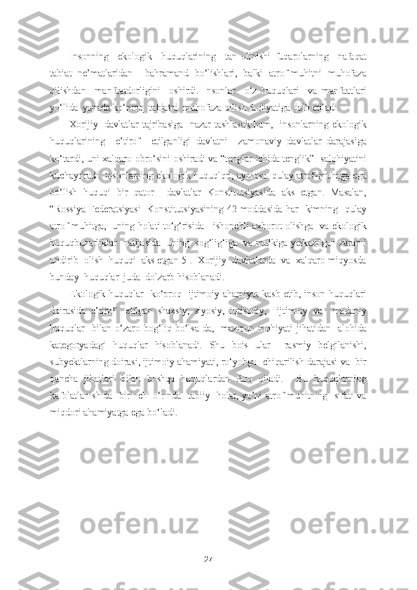 Insonning     ekologik     huquqlarining     tan   olinishi   fuqarolarning     nafaqat
tabiat   ne’matlaridan     bahramand   bo‘lishlari,   balki   atrof-muhitni   muhofaza
qilishdan     manfaatdorligini     oshirdi.   Insonlar     o‘z   huquqlari     va   manfaatlari
yo‘lida  yanada ko‘proq  tabiatni  muhofaza qilish faoliyatiga  jalb etiladi.  
Xorijiy   davlatlar  tajribasiga   nazar  tashlasak  ham,   insonlarning ekologik
huquqlarining     e’tirof     etilganligi   davlatni     zamonaviy   davlatlar   darajasiga
ko‘tardi, uni xalqaro obro‘sini oshiradi va “tenglar ichida tenglik”   salohiyatini
kuchaytiradi. Insonlarning ekologik huquqlqri, ayniqsa  qulay atrof-muhitga ega
bo‘lish   huquqi   bir   qator     davlatlar   Konstitutsiyasida   aks   etgan.   Masalan,
“Rossiya  Federatsiyasi    Konstitutsiyasining 42-moddasida har   kimning   qulay
atrof muhitga,   uning holati to‘g‘risida     ishonchli axborot olishga   va ekologik
huquqbuzarliklar   natijasida   uning   sog‘lig‘iga   va mulkiga yetkazilgan zararni
undirib  olish  huquqi  aks etgan[5].  Xorijiy  davlatlarda  va  xalqaro miqyosda
bunday  huquqlar  juda  dolzarb hisoblanadi.  
Ekologik huquqlar    ko‘proq   ijtimoiy ahamiyat  kasb etib, inson  huquqlari
doirasida   e’tirof     etilgan   shaxsiy,   siyosiy,   iqtisodiy,     ijtimoiy   va     madaniy
huquqlar    bilan  o‘zaro  bog‘liq  bo‘lsa-da,    mazmun-mohiyati   jihatidan    alohida
kategoryadagi   huquqlar   hisoblanadi.   Shu   bois   ular     rasmiy   belgilanishi,
subyektlarning doirasi, ijtimoiy ahamiyati, ro‘yobga  chiqarilish darajasi va  bir
qancha   jihatlari   bilan   boshqa   huquqlardan   farq   qiladi.     Bu   huquqlarning
kafolatlanishida   birinchi o‘rinda   tabiiy   holat, ya’ni atrof-muhitning   sifati va
miqdori ahamiyatga ega bo‘ladi.       
27 