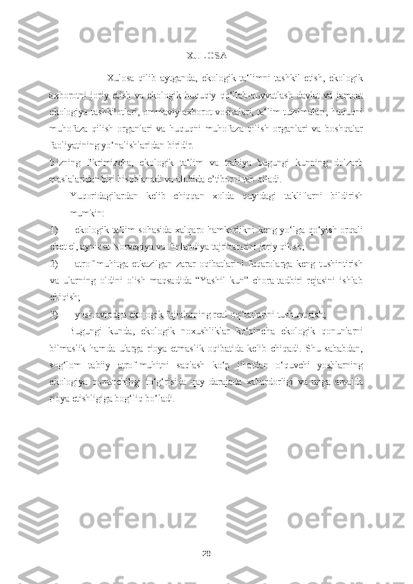 XULOSA
Xulosa   qilib   aytganda,   ekologik   ta‘limni   tashkil   etish,   ekologik
axborotni   joriy   etish   va   ekologik-huquqiy   qo‘llab-quvvatlash   davlat   va   jamoat
ekologiya tashkilotlari, ommaviy axborot vositalari, ta‘lim tuzilmalari, huquqni
muhofaza   qilish   organlari   va   huquqni   muhofaza   qilish   organlari   va   boshqalar
faoliyatining yo‘nalishlaridan biridir. 
Bizning   fikrimizcha,   ekologik   ta‘lim   va   trabiya   bugungi   kunning   dolzarb
maslalaridan biri hisoblanadi va alohida e’tiborni tab qiladi. 
Yuqoridagilardan   kelib   chiqqan   xolda   quyidagi   takliflarni   bildirish
mumkin: 
1) ekologik ta‘lim sohasida xalqaro hamkorlikni keng yo‘lga qo‘yish orqali
chet el, ayniqsa Norvegiya va Finlandiya tajribalarini joriy qilish; 
2) atrof-muhitga   etkazilgan   zarar   oqibatlarini   fuqarolarga   keng   tushintirish
va   ularning   oldini   olish   maqsadida   “Yashil   kun”   chora-tadbiri   rejasini   ishlab
chiqish; 
3) yosh avlodga ekologik fojialarning real oqibatlarini tushuntirish; 
Bugungi   kunda,   ekologik   noxushliklar   ko‘pincha   ekologik   qonunlarni
bilmaslik   hamda   ularga   rioya   etmaslik   oqibatida   kelib   chiqadi.   Shu   sababdan,
sog‘lom   tabiiy   atrof-muhitni   saqlash   ko‘p   jihatdan   o‘quvchi   yoshlarning
ekologiya   qonunchiligi   to‘g‘risida   qay   darajada   xabardorligi   va   unga   amalda
rioya etishligiga bog‘liq bo‘ladi. 
28 