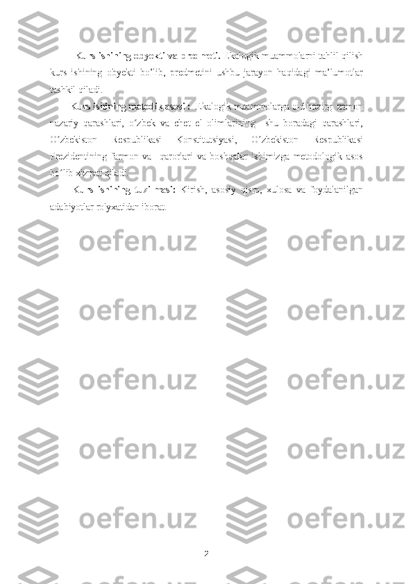 Kurs ishining obyekti va predmeti.  Ekalogik muammolarni tahlil qilish
kurs   ishining   obyekti   bo’lib,   predmetini   ushbu   jarayon   haqidagi   ma’lumotlar
tashkil qiladi.
Kurs ishining metodik asosi :   Ekalogik muammolarga oid hozirgi zamon
nazariy   qarashlari,   o zbek   va   chet   el   olimlarining     shu   boradagi   qarashlari,ʻ
O zbekiston   Respublikasi   Konstitutsiyasi,   O zbekiston   Respublikasi	
ʻ ʻ
Prezidentining   farmon   va     qarorlari   va   boshqalar   ishimizga   metodologik   asos
bo lib xizmat qiladi.
ʻ
          Kurs   ishining   tuzilmasi:   Kirish,   asosiy   qism,   xulosa   va   foydalanilgan
adabiyotlar ro'yxatidan iborat.
2 