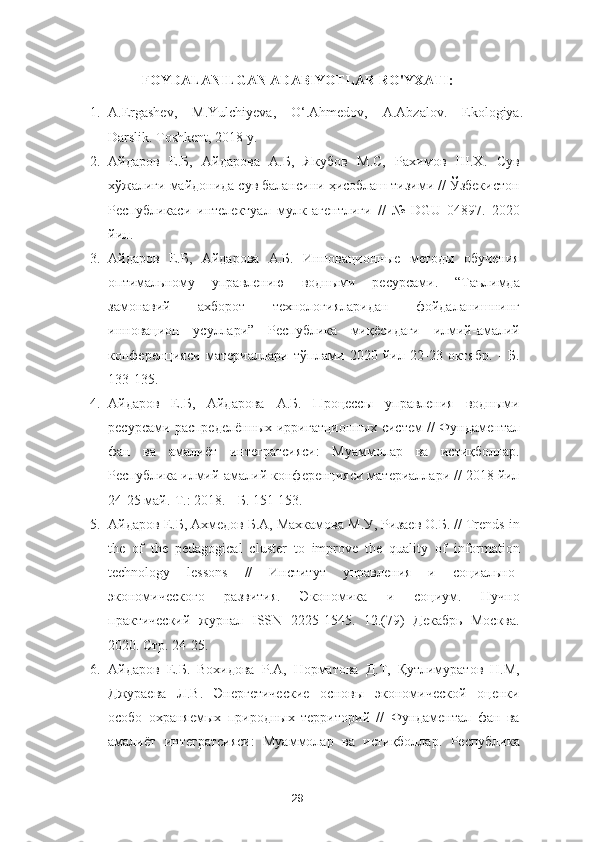 FOYDALANILGAN ADABIYOTLAR RO'YXATI:
1. A.Ergashev,   M.Yulchiyeva,   O‘.Ahmedov,   A.Abzalov.   Ekologiya.
Darslik. Toshkent, 2018 y.  
2. Айдаров   Е.Б,   Айдарова   А.Б,   Якубов   М.С,   Рахимов   Ш.Х.   Сув
хўжалиги майдонида сув балансини ҳисоблаш тизими // Ўзбекистон
Республикаси   интелектуал   мулк   агентлиги   //   №   DGU   04897.   2020
йил. 
3. Айдаров   Е.Б,   Айдарова   А.Б.   Инновационные   методы   обучения
оптимальному   управлению   водными   ресурсами.   “Таълимда
замонавий   ахборот   технологияларидан   фойдаланишнинг
инновацион   усуллари”   Республика   миқёсидаги   илмий-амалий
конференцияси   материаллари   тўплами   2020   йил   22-23   октябр.   -   Б.
133-135. 
4. Айдаров   Е.Б,   Айдарова   А.Б.   Процессы   управления   водными
ресурсами распределённых ирригaтционных систем // Фундаментал
фан   ва   амалиёт   интегратсияси:   Муаммолар   ва   истиқболлар.
Республика илмий-амалий конференцияси материаллари // 2018 йил
24-25 май.-Т.: 2018. - Б. 151-153.  
5. Айдаров Е.Б, Ахмедов Б.А, Махкамова М.У, Ризаев О.Б. // Trends in
the   of   the   pedagogical   cluster   to   improve   the   quality   of   information
technology   lessons   //   Институт   управления   и   социально-
экономического   развития.   Экономика   и   социум.   Нучно
практический   журнал   ISSN   2225-1545.   12.(79)   Декабрь   Москва.
2020. Стр. 24-25. 
6. Айдаров   Е.Б.   Вохидова   Р.А,   Норматова   Д.Т,   Қутлимуратов   Н.М,
Джураева   Л.В.   Энергетические   основы   экономической   оценки
особо   охраняемых   природных   территорий   //   Фундаментал   фан   ва
амалиёт   интегратсияси:   Муаммолар   ва   истиқболлар.   Республика
29 