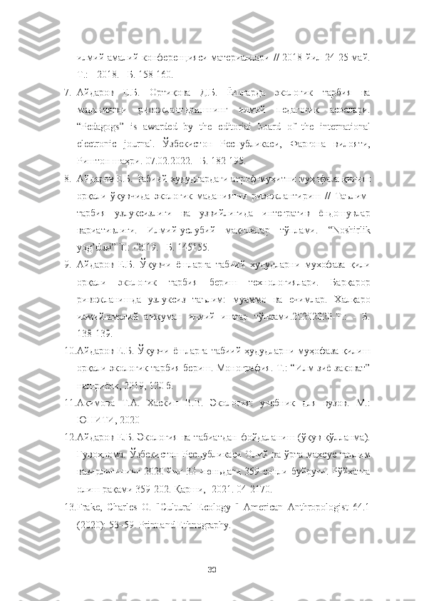 илмий-амалий конференцияси материаллари // 2018 йил 24-25 май.
Т.: - 2018. - Б. 158-160. 
7. Айдаров   Е.Б.   Ортиқова   Д.Б.   Ёшларда   экологик   тарбия   ва
маданиятни   ривожлантиришнинг   илмий   педагогик   асослари.
“Pedagogs”   is   awarded   by   the   editorial   board   of   the   international
electronic   journal.   Ўзбекистон   Республикаси,   Фарғона   вилояти,
Риштон шаҳри. 07.02.2022. –Б. 182-195. 
8. Айдаров Е.Б. Табиий ҳудудлардаги атроф-муҳитни муҳофаза қилиш
орқали   ўқувчида   экологик   маданиятни   ривожлантириш   //   Таълим-
тарбия   узлуксизлиги   ва   узвийлигида   интегратив   ёндошувлар
вариативлиги.   Илмий-услубий   мақолалар   тўплами.   “Noshirlik
yog’dusi” Т.: -2019. - Б. 145155. 
9. Айдаров   Е.Б.   Ўқувчи   ёшларга   табиий   худудларни   мухофаза   қили
орқали   экологик   тарбия   бериш   технологиялари.   Барқарор
ривожланишда   узлуксиз   таълим:   муаммо   ва   ечимлар.   Халқаро
илмий-амалий   анжуман   илмий   ишлар   тўплами.20202020-Т.:   -   Б.
138-139.  
10. Айдаров Е.Б. Ўқувчи  ёшларга табиий-ҳудудларни  муҳофаза  қилиш
орқали экологик тарбия бериш. Монография.-Т.: “Илм-зиё-заковат”
нашриёти, 2019, 120 б. 
11. Акимова   Т.А.   Хаскин   В.В.   Экология:   учебник   для   вузов.   М.:
ЮНИТИ, 2020
12. Айдаров  Е.Б.  Экология  ва  табиатдан   фойдаланиш  (ўқув-қўлланма).
Гувоҳнома.  Ўзбекистон  Республикаси  Олий  ва ўрта  махсус  таълим
вазирлигининг 2020 йил 30 июньдаги  359-сонли буйруғи. Рўйхатга
олиш рақами 359-202.-Қарши, -2021. 04-2170. 
13. Frake,   Charles   O.   "Cultural   Ecology   "   American   Anthropologist   64.1
(2020): 53–59. Print.and Ethnography.  
30 