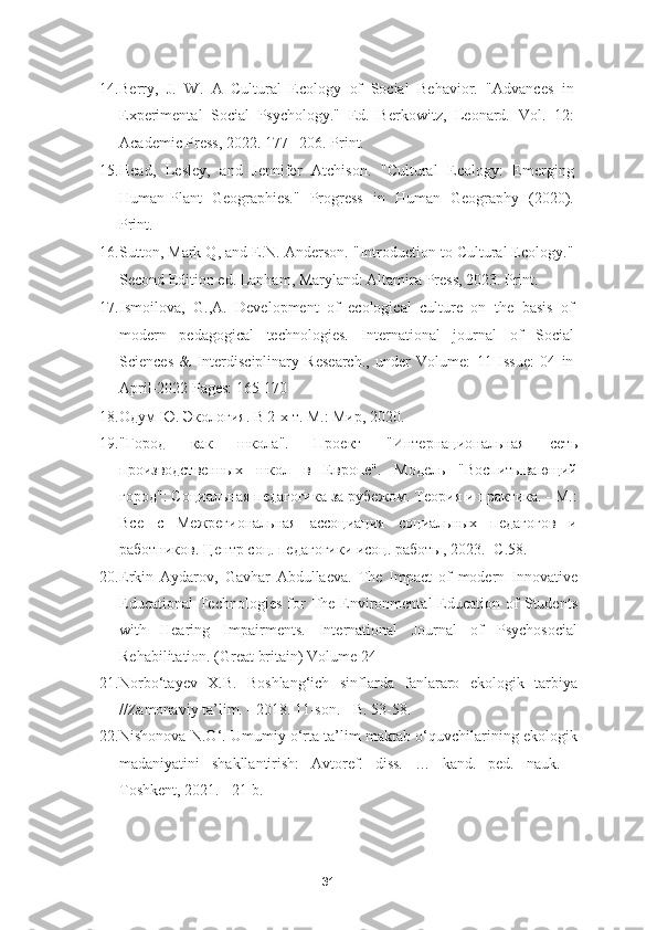 14. Berry,   J.   W.   A   Cultural   Ecology   of   Social   Behavior.   "Advances   in
Experimental   Social   Psychology."   Ed.   Berkowitz,   Leonard.   Vol.   12:
Academic Press, 2022. 177– 206. Print. 
15. Head,   Lesley,   and   Jennifer   Atchison.   "Cultural   Ecology:   Emerging
Human-Plant   Geographies."   Progress   in   Human   Geography   (2020).
Print. 
16. Sutton, Mark Q, and E.N. Anderson. "Introduction to Cultural Ecology."
Second Edition ed. Lanham, Maryland: Altamira Press, 2023. Print. 
17. Ismoilova,   G.,A.   Development   of   ecological   culture   on   the   basis   of
modern   pedagogical   technologies.   International   journal   of   Social
Sciences   &   Interdisciplinary   Research.,   under   Volume:   11   Issue:   04   in
April-2022 Pages: 165-170
18. Одум Ю. Экология. В 2-х т. М.: Мир, 2020. 
19. "Город   как   школа".   Проект   "Интернациональная   сеть
производственных   школ   в   Европе".   Модель   "Воспитывающий
город": Социальная педагогика за рубежом. Теория и практика. - М.:
Все   с   Межрегиональная   ассоциация   социальных   педагогов   и
работников. Центр соц. педагогики исоц. работы, 2023.- С.58. 
20. Erkin   Aydarov,   Gavhar   Abdullaeva.   The   Impact   of   modern   Innovative
Educational   Technologies   for  The  Environmental   Education  of  Students
with   Hearing   Impairments.   International   Journal   of   Psychosocial
Rehabilitation. (Great britain) Volume 24 
21. Norbo‘tayev   X.B.   Boshlang‘ich   sinflarda   fanlararo   ekologik   tarbiya
//Zamonaviy ta’lim. - 2018. 11-son. - B. 53-58. 
22. Nishonova N.O‘. Umumiy o‘rta ta’lim maktab o‘quvchilarining ekologik
madaniyatini   shakllantirish:   Avtoref.   diss.   …   kand.   ped.   nauk.   -
Toshkent, 2021. - 21 b. 
31 