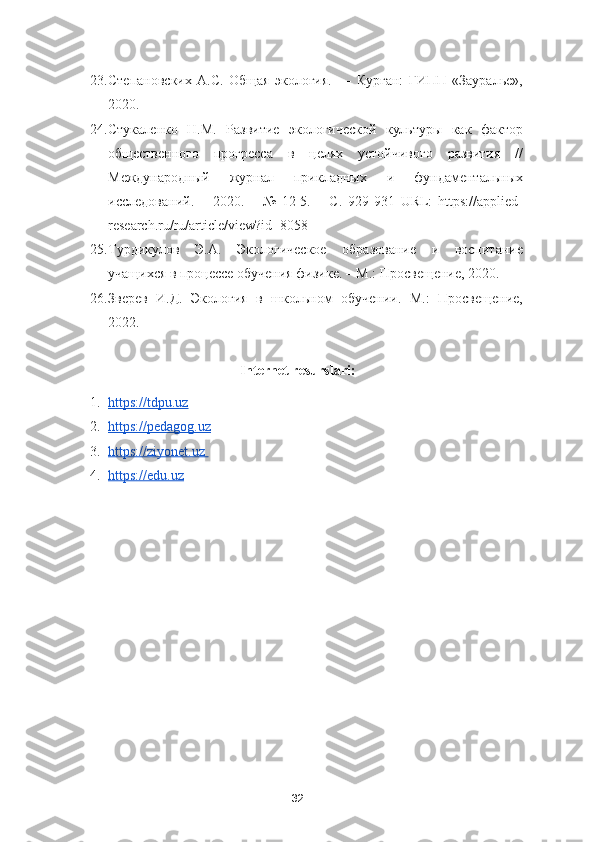 23. Степановских   А.С.   Общая   экология.   —   Курган:   ГИПП   «Зауралье»,
2020. 
24. Стукаленко   Н.М.   Развитие   экологической   культуры   как   фактор
общественного   прогресса   в   целях   устойчивого   развития   //
Международный   журнал   прикладных   и   фундаментальных
исследований.   –   2020.   –   №   12-5.   –   С.   929-931   URL:   https://applied-
research.ru/ru/article/view?id=8058  
25. Турдикулов   Э.А.   Экологическое   образование   и   воспитание
учащихся в процессе обучения физике. – М.: Просвещение, 2020.  
26. Зверев   И.Д.   Экология   в   школьном   обучении.   М.:   Просвещение,
2022.
Internet resurslari:
1. https://tdpu.uz     
2. https://pedagog.uz     
3. https://ziyonet.uz       
4. https://edu.uz   
32 