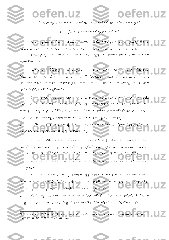 I-BOB. Ekalogik muammolarning tutgan o'rni va uning mohiyati
1.1. Ekalogik muammolarning ahamiyati
Shuning uchun  ham  maktab  o'quvchilarida  ekologok madaniyat   (EM)   ni
shakllantirish hozirgi kunning eng dolzarb muammolaridan biri hisoblanadi 2
. 
Keyingi   yillarda   respublikamizda   ekologiya   muammolariga   katta   e’tibor
qaratilmoqda. 
Jumladan   2019-yil   27-maydagi   O’zbekiston   Respublikasi   Vazirlar
Mahkamasining   434sonli   qarori   bilan   “O’zbekiston   respublikasida   ekologok
ta’limni   rivojlantirish   konsepsiyasi”   qabul   qilindi   va   unda   quyidagilar   ustuvor
yo‘nalishlar etib belgilandi:  
- O‘zbekiston   Respublikasi   qonunlariga   muvofiq   uzluksiz   ta’lim   tizimida
ekologik ta’limni rivojlantirishning asosiy tamoyillarini belgilash, ularni ta’lim-
tarbiya jarayoniga izchillik bilan bosqichma-bosqich tatbiq qilish va shu asosda
ekologik ta’limning samaradorligini yangi bosqichga ko‘tarish; 
- ta’lim   dasturlarini   mavjud   ekologik   muammolar   va   ularni   bartaraf   etish
vazifalaridan kelib chiqib takomillashtirish; 
- ta’lim   oluvchilarning   e’tiborini   umumbashariy   ekologik   muammolarga
qaratish orqali ularning ona tabiatning qayta tiklanmaydigan manbalarini saqlab
qolish va ulardan oqilona foydalanish borasidagi mas’uliyatini kuchaytirish; 
- ekologik ta’limning samarali shakllari va usullarini ishlab chiqish hamda
joriy etish; 
- ekologik ta’lim  sifatini,  kadrlar   tayyorlash  tizimi   samaradorligini   hamda
barqaror   rivojlanish   kafolatlarini   va   ustuvorligini   ta’minlovchi   normativ-
huquqiy, moddiy-texnika va axborot bazasini yaratish; 
- ekologiya   va   atrof   muhitni   muhofaza   qilish   sohasidagi   vakolatli   davlat
organlari va ta’lim sohasining o‘zaro manfaatli hamkorligini rivojlantirish. 
2  Sharipova D., Xodiyeva D.P., Sharipov M.K. Tabiatshunoslikni va uni o‘qitish metodikasi. darslik.T.. 
“ Barkamol fayz media” nashiriyoti. 2022
3 