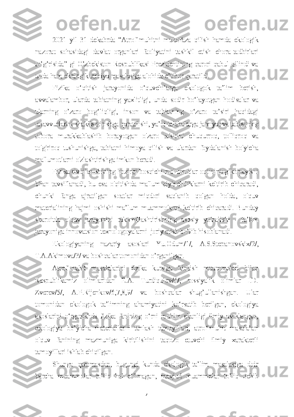 2021   yil   31   dekabrda   “Atrof-muhitni   muhofaza   qilish   hamda   ekologik
nazorat   sohasidagi   davlat   organlari   faoliyatini   tashkil   etish   chora-tadbirlari
to’g’risida”   gi  O’zbekiston  Respublikasi   Prezidentining  qarori   qabul  qilindi  va
unda ham ekologik tarbiya masalasiga alohida e’tibor qaratildi. 
Fizika   o‘qitish   jarayonida   o‘quvchilarga   ekologok   ta’lim   berish,
avvalambor,   ularda   tabiatning   yaxlitligi,   unda   sodir   bo‘layotgan   hodisalar   va
ularning   o’zaro   bog‘liqligi,   inson   va   tabiatning   o‘zaro   ta’siri   haqidagi
tasavvurlarini shakllantirishga qaratilishi, ya’ni talabalarga jamiyat va tabiatning
tobora   murakkablashib   borayotgan   o'zaro   ta'sirini   chuqurroq,   to'liqroq   va
to'g'riroq   tushunishga,   tabiatni   himoya   qilish   va   ulardan   foydalanish   bo'yicha
ma'lumotlarni o'zlashtirishga imkon beradi.    
Fizika rivojlanishining hozirgi bosqichi ma'lumotlar oqimining ko'payishi
bilan   tavsiflanadi,   bu   esa   o'qitishda   ma'lum   qiyinchiliklarni   keltirib   chiqaradi,
chunki   fanga   ajratilgan   soatlar   miqdori   saqlanib   qolgan   holda,   o'quv
materialining   hajmi   oshishi   ma’lum   muammolarni   keltirib   chiqaradi.   Bunday
sharoitda   o'quv   jarayonini   takomillashtirishning   asosiy   yo'nalishi   -   ta’lim
jarayoniga innovatsion texnologoyalarni  joriy etish bo’lib hisoblanadi. 
Ekologiyaning   nazariy   asoslari   Yu.Odum/1/,   A.S.Stepanovskix/2/,
T.A.Akimova/3/ va boshqalar tomonidan o’rganilgan.  
Atrof-muhit   masalalarini   fizika   kursiga   kiritish   muammolari   bilan
Respublikamiz   olimlaridan   E.A.   Turdiqulov/4/,   rossiyalik   olimlar   I.D.
Zverev/5/,   A.P.Rijenkov/6,7,8,9/   va   boshqalar   shug’ullanishgan.   Ular
tomonidan   ekologok   ta’limning   ahamiyatini   ko‘rsatib   berilgan,   ekologiya
asoslarini   o‘rganishda   fizika   fanining   o‘rni   muhim   ekanligi   ilmiy   asoslangan,
ekologiya   bo’yicha   materiallarni   tanlash   tamoyillari,   atrof-muhit   masalalari
o'quv   fanining   mazmuniga   kiritilishini   taqozo   etuvchi   ilmiy   xarakterli
tamoyillari ishlab chiqilgan.  
Shunga   qaramasdan,   bugungi   kunda   ekologik   ta’lim   masalasiga   doir
barcha   muammolar   to’liq   hal   etilmagan,   mavjud   muammolar   to’liq   ochib
4 