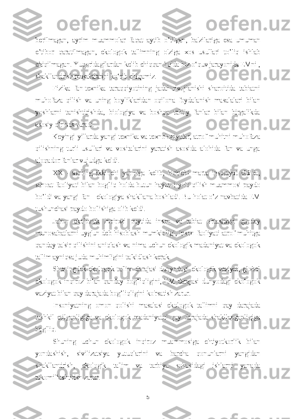 berilmagan,   ayrim   muammolar   faqat   aytib   o’tilgan,   ba'zilariga   esa   umuman
e’tibor   qaratilmagan,   ekologok   ta'limning   o'ziga   xos   usullari   to’liq   ishlab
chiqilmagan. Yuqoridagilardan kelib chiqqan holda biz o‘quv jarayonida EMni ,
shakllantirish masalalarini ko‘rib chiqamiz. 
Fizika   fan-texnika   taraqqiyotining   jadal   rivojlanishi   sharoitida   tabiatni
muhofaza   qilish   va   uning   boyliklaridan   oqilona   foydalanish   masalalari   bilan
yoshlarni   tanishtirishda,   biologiya   va   boshqa   tabiiy   fanlar   bilan   birgalikda
asosiy o’rinda turadi.  
Keyingi yillarda yangi texnika va texnologiyalar, atrof-muhitni muhofaza
qilishning   turli   usullari   va   vositalarini   yaratish   asosida   alohida   fan   va   unga
aloqador fanlar vujudga keldi. 
XX   -   asrning   ikkinchi   yarmiga   kelib,   birinchi   marta   insoniyat   oldida,
sanoat  faoliyati bilan bog'liq holda butun hayotni yo'q qilish muammosi paydo
bo’ldi va yangi fan - ekologiya shakllana boshladi. Bu holat o’z navbatida EM
tushunchasi paydo bo'lishiga olib keldi. 
Jahon   ekologok   inqirozi   paytida   inson   va   tabiat   o'rtasidagi   qanday
munosabatlarni uyg'un deb hisoblash mumkinligi, inson faoliyati atrof-muhitga
qanday ta'sir qilishini aniqlash va nima uchun ekologik madaniyat va ekologok
ta'lim ayniqsa juda muhimligini ta'kidlash kerak. 
Shuningdek   ekologok   ta'lim   darajasi   dunyodagi   ekologik   vaziyat,   global
ekologok   inqiroz   bilan   qanday   bog'liqligini,   EM   darajasi   dunyodagi   ekologok
vaziyat bilan qay darajada bog’liqligini ko'rsatish zarur. 
Insoniyatning   omon   qolishi   masalasi   ekologok   ta'limni   qay   darajada
tashkil   etilganligiga   va   ekologok   madaniyatni   qay   darajada   shakllanganligiga
bog'liq. 
Shuning   uchun   ekologok   inqiroz   muammosiga   ehtiyotkorlik   bilan
yondashish,   sivilizatsiya   yutuqlarini   va   barcha   qonunlarni   yangidan
shakllantirish,   ekologik   ta'lim   va   tarbiya   sohasidagi   ishlarni   yanada
takomillashtirish zarur. 
5 