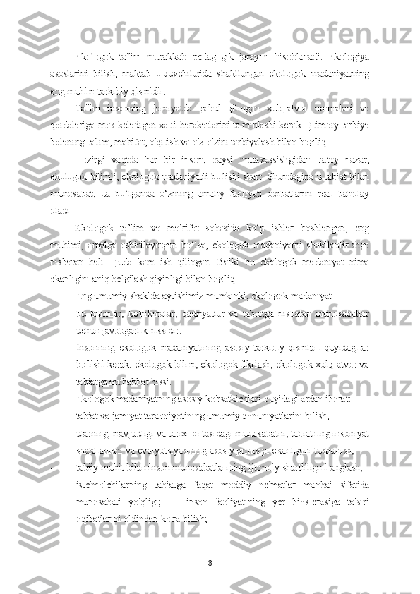 Ekologok   ta'lim   murakkab   pedagogik   jarayon   hisoblanadi.   Ekologiya
asoslarini   bilish,   maktab   o'quvchilarida   shakllangan   ekologok   madaniyatning
eng muhim tarkibiy qismidir. 
Ta'lim   insonning   jamiyatda   qabul   qilingan   xulq-atvor   normalari   va
qoidalariga mos keladigan xatti-harakatlarini ta'minlashi kerak. Ijtimoiy tarbiya
bolaning ta'lim, ma'rifat, o'qitish va o'z-o'zini tarbiyalash bilan bog'liq.  
Hozirgi   vaqtda   har   bir   inson,   qaysi   mutaxassisligidan   qat'iy   nazar,
ekologok bilimli, ekologok madaniyatli bo'lishi shart. Shundagina u tabiat bilan
munosabat,   da   bo‘lganda   o‘zining   amaliy   faoliyati   oqibatlarini   real   baholay
oladi.  
Ekologok   ta’lim   va   ma’rifat   sohasida   ko‘p   ishlar   boshlangan,   eng
muhimi,   amalga   oshirilayotgan   bo‘lsa,   ekologok   madaniyatni   shakllantirishga
nisbatan   hali     juda   kam   ish   qilingan.   Balki   bu   ekologok   madaniyat   nima
ekanligini aniq belgilash qiyinligi bilan bog'liq.  
Eng umumiy shaklda aytishimiz mumkinki, ekologok madaniyat  
- bu   bilimlar,   ko'nikmalar,   qadriyatlar   va   tabiatga   nisbatan   munosabatlar
uchun javobgarlik hissidir.  
Insonning   ekologok   madaniyatining   asosiy   tarkibiy   qismlari   quyidagilar
bo'lishi kerak: ekologok bilim, ekologok fikrlash, ekologok xulq-atvor va
tabiatga muhabbat hissi. 
Ekologok madaniyatning asosiy ko'rsatkichlari quyidagilardan iborat: 
- tabiat va jamiyat taraqqiyotining umumiy qonuniyatlarini bilish; 
- ularning mavjudligi va tarixi o'rtasidagi munosabatni, tabiatning insoniyat
shakllanishi va evolyutsiyasining asosiy printsipi ekanligini tushunish; 
- tabiiy muhit bilan inson munosabatlarining ijtimoiy shartliligini anglash; 
- iste'molchilarning   tabiatga   faqat   moddiy   ne'matlar   manbai   sifatida
munosabati   yo'qligi;     -   inson   faoliyatining   yer   biosferasiga   ta'siri
oqibatlarini oldindan ko'ra bilish; 
6 