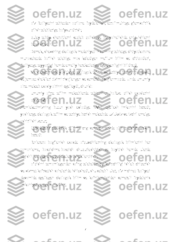 - o‘z   faoliyatini   tabiatdan   oqilona   foydalanish,   atrof-muhitga   g‘amxo‘rlik
qilish talablariga bo‘ysundirish; 
- qulay   tabiiy   sharoitlarni   saqlab   qolish   va   bu   yo'nalishda   aniq   ishlarni
bajarish va h. 
Demak, shaxsning ekologok madaniyati insonning tabiatga ehtiyotkorona
munosabatda   bo‘lish   talabiga   mos   keladigan   ma’lum   bilim   va   e’tiqodlari,
faoliyatga tayyorligi hamda amaliy harakatlariga ega ekanligini bildiradi. 
Mamlakatimizda   yoshlarga   ekologok   ta’lim   va   tarbiya   berishning   davlat
va jamoat shakllari tizimi rivojlangan va samarali rivojlanmoqda. Unda umumiy
o'rta maktab asosiy o'rinni egallaydi, chunki: 
umumiy   o‘rta   ta’lim   maktablarda   tabiatni   muhofaza   qilish   asoslarini
o‘rganish 
mamlakatimizning   butun   yosh   avlodiga   EMni   egallash   imkonini   beradi;
yoshlarga ekologok ta’lim va tarbiya berish maktabda uzluksiz va izchil amalga
oshirilishi zarur; 
Quyidagilar   ekologok   ta'limni   eng   samarali   tarzda   olib   borishga   imkon
beradi: 
- fanlararo   bog’lanish   asosda   o‘quvchilarning   ekologok   bilimlarini   har
tomonlama,   bosqichma-bosqich   chuqurlashtirish   va   boyitish   hamda   ularda
tegishli ko‘nikma va malakalarni shakllantirish; 
- o‘qishni  tamomlagandan so‘ng talabalarning ko‘pchiligi  ishlab  chiqarish
va xizmat ko‘rsatish sohalarida ishlashadi, shu sababli ular, o’z mehnat faoliyati
davomida   egallagan   ekologok   bilim   va   ko‘nikmalaridan   samarali   foydalanis
imkoniyatiga ega bo‘ladilar; 
 
7 