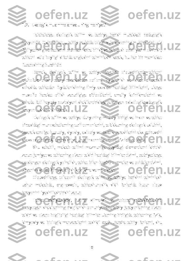 1.2.  Ekalogik muammolar va uning mohiyati
Talabalarga   ekologok   ta`lim   va   tarbiya   berish   murakkab   pedagogik
jarayondir. Oxir oqibat, u tabiiy muhitda to'g'ri xulq-atvorning muhimligini, o'z
faoliyatining oqibatlarini oldindan ko'ra bilish va baholash qobiliyatini oshirish,
tabiatni   xalq   boyligi   sifatida   anglashni   ta'minlashi   kerak,   bu   har   bir   mamlakat
fuqarosining burchidir.  
Demak,   ekologok   ta’lim   va   tarbiya   deganda   o‘quvchilarda   tabiatni
muhofaza   qilish,   tabiiy   resurslardan   oqilona   foydalanish   va   ishlab   chiqarish
sohasida   tabiatdan   foydalanishning   ilmiy   asoslari   haqidagi   bilimlarini,   ularga
muvofiq   harakat   qilish   zarurligiga   e’tiqodlarini,   amaliy   ko‘nikmalarini   va
sohada faol hayotiy pozitsiyani shakllantirishga qaratilgan psixologikpedagogik
jarayon tushunilishi kerak.. 
Ekologok   ta’lim   va   tarbiya   dunyoning   moddiy   birligi   va   inson   va   tabiat
o‘rtasidagi munosabatlarning turli tomonlarini, tafakkurning ekologok uslubini,
tevarak-atrofga   huquqiy,   siyosiy,   axloqiy   va   estetik   qarashlarini   aks   ettiruvchi
shaxs ongini shakllantirishni va unda insonning o'rnini o‘z ichiga oladi.  
Shu   sababli,   maktab   ta'limi   mazmuniga   quyidagi   elementlarni   kiritish
zarur: jamiyat va tabiatning o'zaro ta'siri haqidagi bilimlar tizimi, qadriyatlarga
asoslangan ekologok yo'nalish, tabiat bilan bog'liq normalar va qoidalar tizimi,
o'rganish va uni himoya qilish ko'nikma va malakalari. 
O'quvchilarga   to'laqonli   ekologok   ta'lim   va   tarbiya   berishni   ta'minlash
uchun   maktabda,   eng   avvalo,   tabiatshunoslik   sikli   fanlarida   butun   o'quv
jarayonini "yashillashtirish" zarur.  
Tabiat   evolyutsiyasi,   uning   xilma-xil   va   tobora   murakkablashib
borayotgan   shakllarining   rivojlanish   qonuniyatlari,   tabiiy   jarayonlarning   o'zaro
ta'siri   va   o'zaro   bog'liqligi   haqidagi   bilimlar   ularning   birligida   tabiatning   fizik,
kimyoviy   va   biologik   manzaralarini   tashkil   etadi.   Barcha   tabiiy   fanlarni,   shu
8 