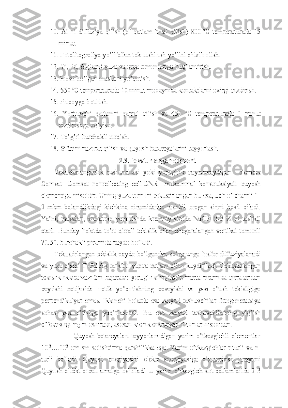 10.   Al   ni   diffuziya   qilish   (p +
  qatlam   hosil   qilish)   800   o
C   temperaturada   15
minut.
11.  Fotolitografiya yo’li bilan tok tushirish yo’lini chizib olish.
12.  Ti, Pd, Ag larni yuza va orqa tomonlariga bug’lantirish.
13.  Hosil bo’lgan m askani yo’qotish.
14.  550  o
C temperaturada 10 minut mobaynida kontaktlarni oxirgi qizdirish.
15.   Pripoyga botirish. 
16.   Yorituvchi   qatlamni   qamal   qilish   va   450   o
C   temperaturada   1   minut
qizdirishga qo’yish.
17.   To’g’ri burchakli qirqish.
18.  Sifatini nazorat qilish va quyosh batareyalarini tayyorlash.
2.3.Teksturlangan element
Tekusturlanganlik   tushunchasi   yoki   yorug’lik   qaytarmaydigan     element
Comsat-   Comsat   nonreflecting   cell-CNR–   mukammal   konstruksiyali   quyosh
elementiga misoldir. Uning yuza tomoni tekustirlangan bu esa, uch o’lchamli 1-
2   mkm   balandlikdagi   kichkina   piramidadan   tashkil   topgan   sirtni   hosil   qiladi.
Ya’ni,   masalan,   anizatrop   yemirishda   kremniy   sirtida   NaOH   2-3   %   ni   tashkil
etadi. Bunday holatda to’rt qirrali tekislik bilan chegaralangan vertikal  tomonli
70.50. burchakli piramida paydo bo’ladi.
Tekustirlangan tekislik paydo bo’lgandan so’ng unga fosfor diffuziyalanadi
va yuza qismi Ti-Pd-Ag tarkibli yupqa qatlam bilan kuydiriladi. Tekustirlangan
tekislik ikkita vazifani bajaradi: yorug’likning ko’p marta piramida qirralaridan
qaytishi   natijasida   optik   yo’qotishning   pasayishi   va   p-n   o’tish   tekisligiga
perpendikulyar   emas.   Ikkinchi   holatda   esa   zaryad   tashuvchilar   fotogeneratsiya
sohasi   p-n   o’tishga   yaqinlashadi.   Bu   esa   zaryad   tashuvchilarning   yig’ish
effektivligi  
Q  ni oshiradi, asosan kichik energiyali fotonlar hisobidan.
                        Quyosh   batareyalari   tayyorlanadigan   yarim   o’tkazgichli   elementlar
10 -2
….10 2
  om  sm  solishtirma qarshilikka ega. Yarim o’tkazgichlar r-turli va n-
turli   bo’ladi.   Quyosh   enegiyasini   elektr   energiyasiga   o’zgartirish   jarayoni
Quyosh effekt orqali amalga oshriladi. U yarim o’tkazgich sirt qatlamlarida 2-3
11 