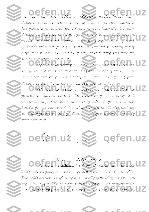 mkm   qalinlikdagi   erkin   elektronlar   ko’rinishida   vujudga   keladi.   Yarim
o’tkazgich   sirtida   erkin   elektronlarning   paydo   bo’lishi   va   elektr   potensiallar
farqi yuzaga kelganida unda elektr toki vujudga keladi. Potensiallar farqi yarim
o’tkazgichning nurlanadigan sirti va soya tomoni orasida uning sirt qatlamlariga
maxsus   qo’shimchalarni   kiritish   hisobiga   yuzaga   keladi   (1-rasm).
Qo’shimchalardan   biri   (n-turli)   qo’shimcha   elektronlarni   va   sirtning   manfiy
zaryadini   hosil   qiladi,   ikkinchisi   esa   (r-turli)   elektronlarning   yetishmasligini,
ya’ni musbat zaryadni hosil qiladi.
                       Chegarada elektronlarning diffuziyasi tufayli kontakt potensiallar farqi
vujudga keladi. Agar teshikli o’tishli (r-turli) yarim o’tkazgich yoritilsa, u holda
uning   elektronlari   yorug’lik   kvantlarini   yutib     elektron   o’tishli   (n-turli)   yarim
o’tkazgichga o’tadi. Bunda yopiq zanjirda elektr toki hosil bo’ladi.
                        Ko’pincha   kremniyli   quyosh   batareyalaridan   foydalaniladi.   Kremniy
yerda eng ko’p tarqalgan elementdir. Elementlar kremniyni eritish va keyin 5-10
sm  diametrli  sterjen shaklidagi  kristalli  kremniyni  o’stirish   yo’li  bilan olinadi.
Bevosita   yarim   o’tkazgichlarni   olish   uchun   bu   sterjenlar   300   mkm   atrofidagi
qalinlikdagi yupqa plastinkalarga bo’linadi. Ular Quyosh elementlarning asosiy
qismi hisoblanadi.
2.3. 1 -rasm. p-n o’tishning sxemasi
                          Fotoelement   yoritilganda   0,5   V   qiymatli   kuchlanishni   hosil   qiladi.
Chiqish toki esa yorug’lik intensivliligiga va elementning ishchi sirtiga bog’liq.
Shuningdek tok kuchi yorug’likning to’lqin uzunligiga va uning intensivliligiga
bog’liq   bo’lib,   yorug’likning   nurlanish   intensivliligiga   to’g’ri   proporsionaldir.
Yorug’lik qanchalik yorqin bo’lsa, shunchalik katta tok hosil bo’ladi. Yorug’lik
12 