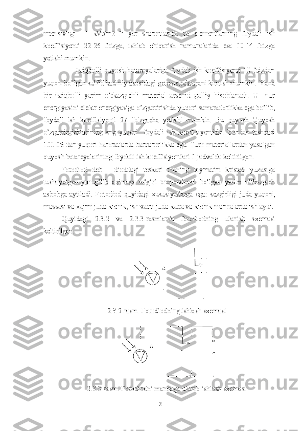 intensivligi     1   kVt/m2   li   yer   sharoitlarida   bu   elementlarning   foydali   ish
koeffisiyenti   22-26   foizga,   ishlab   chiqarish   namunalarida   esa   10-14   foizga
yetishi mumkin.   
                        Istiqbolli   quyosh   batareyalariga   foydali   ish   koeffisiyenti   10   foizdan
yuqori bo’lgan sulfid kadmiy asosidagi geterostrukturani kiritish mumkin.  Yana
bir   istiqbolli   yarim   o’tkazgichli   material   arsenid   galliy   hisoblanadi.   U     nur
energiyasini elektr energiyasiga o’zgartirishda yuqori samaradorlikka ega bo’lib,
foydali   ish   koeffisiyenti   27   foizgacha   yetishi   mumkin.   Bu   quyosh   Quyosh
o’zgartirgichlarining   eng   yuqori     foydali   ish   koeffisiyentidir.   Bundan   tashqari
100 0S dan yuqori haroratlarda barqarorlikka ega. Turli materiallardan yasalgan
quyosh batareyalarining foydali ish koeffisiyentlari 1.jadvalda keltirilgan.
Fotodiod   deb   -   dioddagi   teskari   tokning   qiymatini   kristall   yuzasiga
tushayotgan   yorug‘lik   oqimiga   to‘g‘ri   proporsional   bo‘lgan   yarim   o‘tkazgich
asbobga   aytiladi.   Fotodiod   quyidagi   xususiyatlarga   ega:   sezgirligi   juda   yuqori,
massasi va xajmi juda kichik, ish vaqti juda katta va kichik manbalarda ishlaydi.
Quyidagi   2.3.2   va   2.3.3 -rasmlarda   fotodiodning   ulanish   sxemasi
keltirilgan.
2. 3.2 -rasm. Fotodiodning ishlash sxemasi
2.3.3-rasm.  Fotodiodni manbaga ulanib ishlash sxemasi
13 