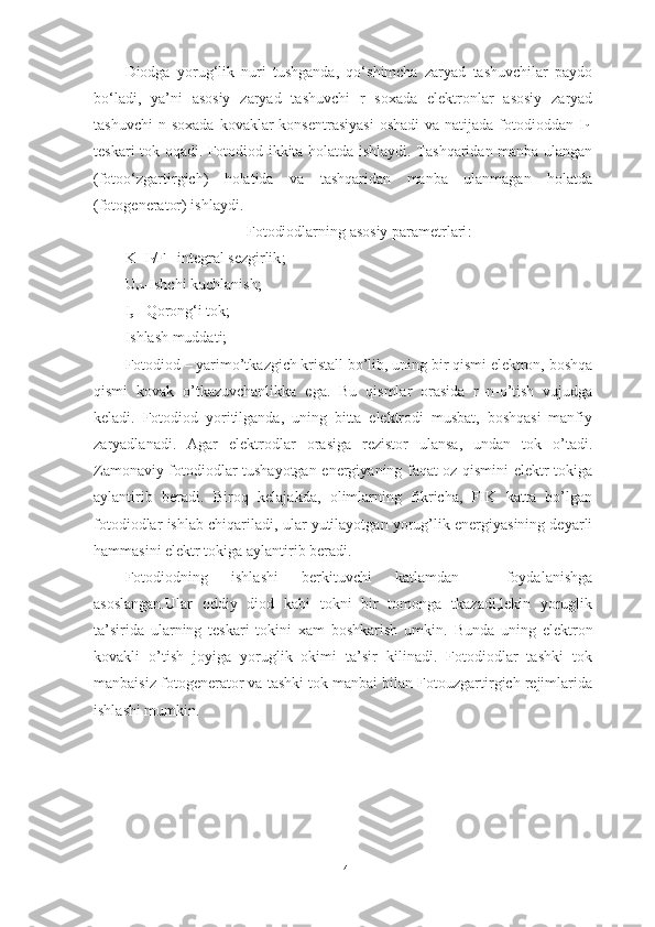 Diodga   yorug‘lik   nuri   tushganda,   qo‘shimcha   zaryad   tashuvchilar   paydo
bo‘ladi,   ya’ni   asosiy   zaryad   tashuvchi   r   soxada   elektronlar   asosiy   zaryad
tashuvchi   n soxada   kovaklar  konsentrasiyasi   oshadi  va  natijada fotodioddan  I
f -
teskari tok oqadi. Fotodiod ikkita holatda ishlaydi. Tashqaridan manba ulangan
(fotoo‘zgartirgich)   holatida   va   tashqaridan   manba   ulanmagan   holatda
(fotogenerator) ishlaydi.
Fotodiodlarning asosiy parametrlari :
K=I
f /F –integral sezgirlik ;
U
sh -Ishchi kuchlanish;
I
q  –Qorong‘i tok;
Ishlash muddati;   
Fotodiod – yarimo’tkazgich kristall bo’lib, uning bir qismi elektron, boshqa
qismi   kovak   o’tkazuvchanlikka   ega.   Bu   qismlar   orasida   r–n-o’tish   vujudga
keladi.   Fotodiod   yoritilganda,   uning   bitta   elektrodi   musbat,   boshqasi   manfiy
zaryadlanadi.   Agar   elektrodlar   orasiga   rezistor   ulansa,   undan   tok   o’tadi.
Zamonaviy fotodiodlar tushayotgan energiyaning faqat oz qismini elektr tokiga
aylantirib   beradi.   Biroq   kelajakda,   olimlarning   fikricha,   FIK   katta   bo’lgan
fotodiodlar ishlab chiqariladi, ular yutilayotgan yorug’lik energiyasining deyarli
hammasini elektr tokiga aylantirib beradi.
Fotodiodning   ishlashi   berkituvchi   katlamdan     foydalanishga
asoslangan.Ular   oddiy   diod   kabi   tokni   bir   tomonga   tkazadi,lekin   yoruglik
ta’sirida   ularning   teskari   tokini   xam   boshkarish   umkin.   Bunda   uning   elektron
kovakli   o’tish   joyiga   yoruglik   okimi   ta’sir   kilinadi.   Fotodiodlar   tashki   tok
manbaisiz fotogenerator va tashki tok manbai bilan Fotouzgartirgich rejimlarida
ishlashi mumkin.
14 