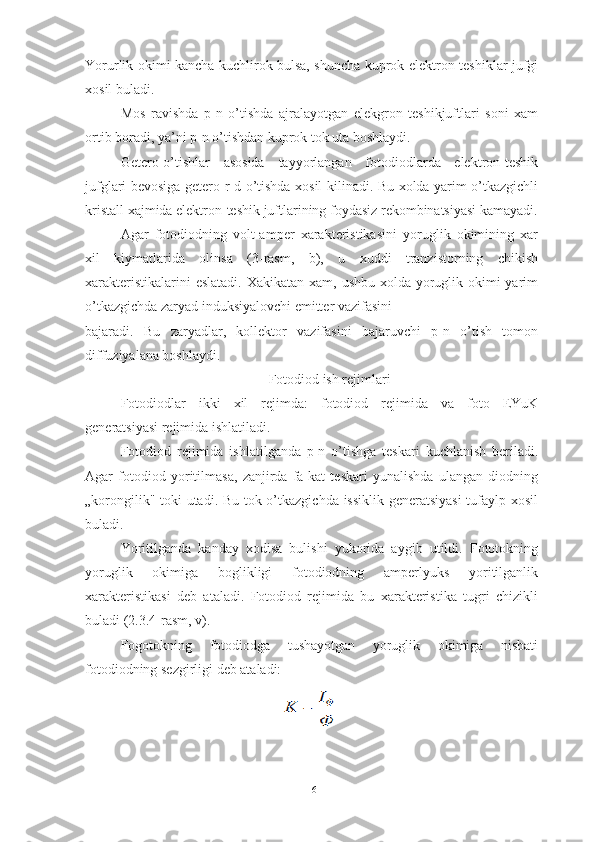 Yorurlik okimi kancha kuchlirok bulsa, shuncha kuprok elektron-teshiklar jufgi
xosil buladi.
Mos   ravishda   p-n   o’tishda   ajralayotgan   elekgron   teshikjuftlari   soni   xam
ortib boradi, ya’ni p-n o’tishdan kuprok tok uta boshlaydi.
Getero-o’tishlar   asosida   tayyorlangan   fotodiodlarda   elektron-teshik
jufglari bevosiga getero-r-d o’tishda xosil kilinadi. Bu xolda yarim o’tkazgichli
kristall xajmida elektron-teshik juftlarining foydasiz rekombinatsiyasi kamayadi.
Agar   fotodiodning   volt-amper   xarakteristikasini   yoruglik   okimining   xar
xil   kiymatlarida   olinsa   (3-rasm,   b),   u   xuddi   tranzistorning   chikish
xarakteristikalarini  eslatadi. Xakikatan xam, ushbu xolda yoruglik okimi yarim
o’tkazgichda zaryad induksiyalovchi emitter vazifasini
bajaradi.   Bu   zaryadlar,   kollektor   vazifasini   bajaruvchi   p-n   o’tish   tomon
diffuziyalana boshlaydi.
Fotodiod ish rejimlari
Fotodiodlar   ikki   xil   rejimda:   fotodiod   rejimida   va   foto   EYuK
generatsiyasi rejimida ishlatiladi.
Fotodiod   rejimida   ishlatilganda   p-n   o’tishga   teskari   kuchlanish   beriladi.
Agar   fotodiod   yoritilmasa,   zanjirda   fa-kat   teskari   yunalishda   ulangan   diodning
„korongilik" toki utadi. Bu tok o’tkazgichda issiklik generatsiyasi  tufaylp xosil
buladi. 
Yoritilganda   kanday   xodisa   bulishi   yukorida   aygib   utildi.   Fototokning
yoruglik   okimiga   boglikligi   fotodiodning   amperlyuks   yoritilganlik
xarakteristikasi   deb   ataladi.   Fotodiod   rejimida   bu   xarakteristika   tugri   chizikli
buladi (2.3.4-rasm, v).
Fogotokning   fotodiodga   tushayotgan   yoruglik   okimiga   nisbati
fotodiodning sezgirligi deb ataladi:
16 