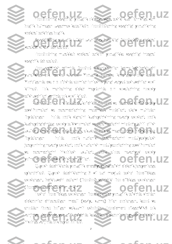 Fotodiodning sezgirligi yoruglik okimiga xam, tashki kuch-lannshga xam
boglik   bulmagan   uzgarmas   kattalikdir.   Fotodiodlarning   sezgirligi   yorurlikning
spektral tarkibiga boglik.
Sezgirlikning   yoruglik   tulkini   uzunligiga   borlikligi   fotodiodning   spektral
xarakteristikasi deb ataladi.
Fotodiodning   murakkab   spektral   tarkibli   yoruglikka   sezgirligi   integral
sezgirlik deb ataladi.
Fotouzgartirish   rejimida   fotodiod   saklanish   bilan   ketma-ket   berkituchi
yunalishga   tok   manbai   ulanadi.   Yoruglik   bulmasa   korongulik   toki   utadi.
Yoritilganda esa r–p o’tishda atomlar ionlashib yangi zaryad tashuvchilar  xosil
kilinadi.   Tok   manbaining   elektr   maydonida   p-n   soxalarining   nososiy
ta’shuvchilari zanjirda tok xosil kiladi.
Fotodiod, p – i – n fotodiodi, ko’chkili fotodiod va fototranzistorlar asosiy
tavsifnomalari   va   parametrlarining   matematik   modellari;   aktiv   muhitdan
foydalangan       holda   optik   signalni   kuchaytirishning   nazariy   asoslari;   optik
kuchaytirgichning  asosiy tafsivnomalari va parametrlarini miqdoriy tahlil qilish
usullari;   kristallardagi   elektrooptik,   akustoooptik   va   magnitooptik   hodisalardan
foydalangan       holda     optik   nurlanish   parametrlarini   modulyasiyalash
jarayonining nazariy asoslari; optik nurlanish modulyatorlarining tavsifnomalari
va   parametrlarini   hisoblash   usullari;   optik   aloqa   nazariyasi   asosiy
yo’nalishlarining rivojlanish tamoyillari.
Quyosh datchiklarda yorug’lik energiyasining ta’siri elektrik jarayenlarga
aylantiriladi.   Quyosh   datchiklarning   3   xil   turi   mavjud:   tashqi   fotoeffektga
asoslangan,   berkituvchi   qatlami   (fotodiod)   va   ichki   foto-effektga   asoslangan
(fotorezistorlar) bo’lishi mumkin.
Tashqi fotoeffektga asoslangan fotoelementlar yorug’lik ta’sirida sirtidan
elektronlar   chiqaradigan   metall   (seziy,   surma)   bilan   qoplangan,   katod   va
anoddan   iborat   bo’lgan   vakuumli   asbobdir.   Fotoelement   o’zgarMNS   tok
zanjiriga   ulanganda   yorug’lik   ta’sirida   katoddan   elektronlarning   uchib   chiqishi
hisobiga zanjirda tok paydo bo’ladi.
17 