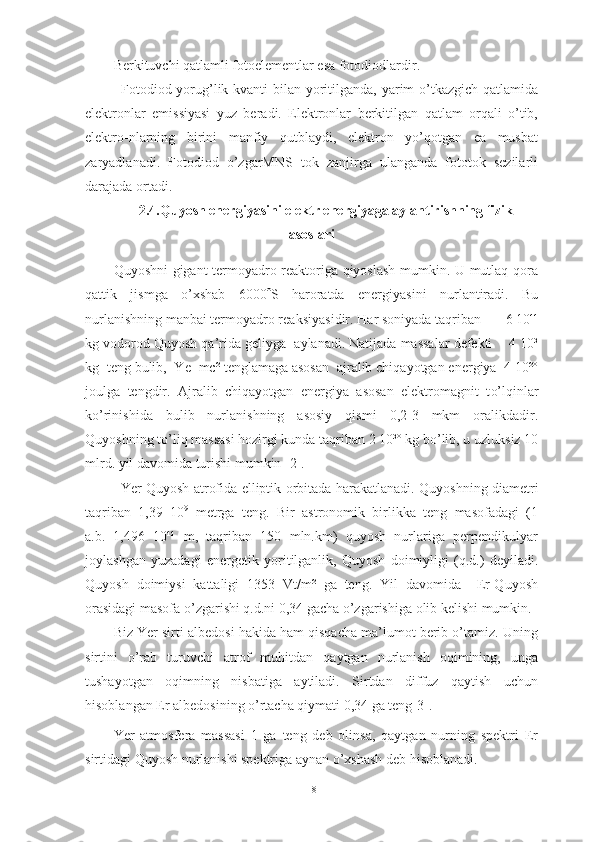 Berkituvchi qatlamli fotoelementlar esa fotodiodlardir.
Fotodiod yorug’lik kvanti  bilan yoritilganda, yarim o’tkazgich qatlamida
elektronlar   emissiyasi   yuz   beradi.   Elektronlar   berkitilgan   qatlam   orqali   o’tib,
elektro-nlarning   birini   manfiy   qutblaydi,   elektron   yo’qotgan   ea   musbat
zaryadlanadi.   Fotodiod   o’zgarMNS   tok   zanjirga   ulanganda   fototok   sezilarli
darajada ortadi.
2.4.Quyosh energiyasini elektr energiyaga aylantirishning fizik
asoslari
Quyoshni gigant termoyadro reaktoriga qiyoslash mumkin. U mutlaq qora
qattik   jismga   o’xshab   6000  S   haroratda   energiyasini   nurlantiradi.   Bu
nurlanishning manbai termoyadro reak s iya s idir.  H ar soniyada taqriban         6 10¹¹
kg vodorod Quyosh qa’rida geliyga  aylanadi. Natijada massalar defekti    4 10³
kg  teng bulib,  Ye=mc² tenglamaga asosan  ajralib chiqayotgan energiya  4 10²º
j oulga   tengdir.   Ajralib   chiqayotgan   energiya   asosan   elektromagnit   t o’ lqinlar
ko’rinishida   bulib   nurlanishning   asosiy   qismi   0,2-3   mkm   oralikdadir.
Quyoshning to’liq massasi hozirgi kunda taqriban 2 10³º kg bo’lib, u uzluksiz 10
mlrd. yil davomida turishi mumkin  [2] .
Yer Quyosh atrofida elliptik orbitada   h arakatlanadi. Quyoshning diametri
taqriban   1,39   10 9
  metrga   teng.   Bir   astronomik   birlikka   teng   masofadagi   (1
a.b.=1,496   10¹¹   m,   taqriban   150   mln.km)   quyosh   nurlariga   perpendikulyar
joylashgan   yuzadagi   energetik   yoritilganlik,   Quyosh   doimiyligi   (q.d.)   deyiladi.
Quyosh   doimiysi   kattaligi   1353   Vt/m²   ga   teng.   Yil   davomida     Er-Quyosh
orasidagi masofa o’zgarishi q.d.ni 0,34 gacha o’zgarishiga olib kelishi mumkin.
Biz Yer sirti albedosi hakida ham qisqacha ma’lumot berib o’tamiz. Uning
sirtini   o’rab   turuvchi   atrof   muhitdan   qaytgan   nurlanish   oqimining,   unga
tushayotgan   oqimning   nisbatiga   aytiladi.   Sirtdan   diffuz   qaytish   uchun
hisoblangan Er albedosining o’rtacha qiymati 0,34 ga teng[3].
Yer   atmosfera   massasi   1   ga   teng   deb   olinsa,   qaytgan   nurning   spektri   Er
sirtidagi Quyosh nurlanishi spektriga aynan o’xshash deb hisoblanadi.
18 