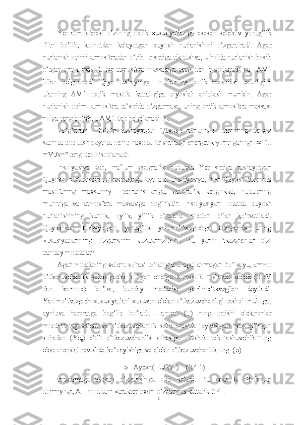 Yer   atmosferasi   o’zining   optik   xususiyatlariga   asosan   selektiv   yorug’lik
filtri   bo’lib,   koinotdan   kelayotgan   quyosh   nurlanishini   o’zgartiradi.   Agar
nurlanish oqimi atmosferadan o’tib Er sirtiga tik tushsa, u holda nurlanish bosib
o’tgan   optik   masofa   bir   atmosfera   massasiga   teng   deb   hisoblanadi   va     AM1
bilan   belgilanadi.   Qiya   tushayotgan   nurlarning   optik   masofasi   uzunligini
ularning   AM1   optik   masofa   kattaligiga   qiyoslab   aniqlash   mumkin.   Agar
nurlanish   oqimi   atmosfera   ta’sirida  o’zgarmasa,   uning  optik  atmosfera  massasi
nolga teng bo’lib, u AM0 deb belgilanadi[3].
To’g’ridan   -   to’g’ri   tushayotgan   Quyosh   nurlanishi   oqimining   dengiz
sathida qoq tush paytida ochiq havoda Er sirtidagi energetik yoritilganligi  ≈100
mVt/sm² teng deb hisoblanadi.
Insolyasiya   deb,   ma’lum   geografik   hududda   Yer   sirtiga   tushayotgan
Quyosh   nurlanishining   miqdoriga   aytiladi.   Insolyasiya,   Yer-Quyosh   tizimida
masofaning   mavsumiy     tebranishlariga,   geografik   kenglikka,   hududning
muhitiga   va   atmosfera   massasiga   bog’likdir.   Insolyasiyani   odatda   quyosh
nurlanishining   kunlik,   oylik,   yillik   o’rtacha   miqdori   bilan   ko’rsatiladi.
Quyoshdan   tushayotgan   yorug’lik   yarimo’tkazgichga   tushganda   uning
xususiyatlarining   o’zgarishini   kuzatamiz[3-4].   Bu   yarimo’tkazgichlar   o’zi
qanday moddalar?
Agar   moddaning   valent   sohasi   to’laligicha   egallanmagan   bo’lsayu,   ammo
o’tkazuvchanlik   sohasigacha   bo’lgan   energetik   masofa   nisbatan   kichik   (2   eV
dan   kamroq)   bo’lsa,   bunday   moddalar   yarimo’tkazgich   deyiladi.
Yarimo’tkazgich   xususiyatlari   xususan   elektr   o’tkazuvchanligi   tashqi   muhitga,
ayniqsa   haroratga   bog’liq   bo’ladi.   Harorat   (T)   ning   ortishi   elektronlar
miqdorining   valent   va   o’tkazuvchanlik   soha   orasida   joylashgan   man   qilingan
sohadan   (Ye
g )   o’tib   o’tkazuvchanlik   sohasiga   o’tishda   tok   tashuvchilarning
eksponensial ravishda ko’payishiga va elektr o’tkazuvchanlikning  ( σ )
σ  =Ayexp(- E
g /2kT)    (2.4.1)
tenglamaga   asosan   o’zgarishiga   olib   keladi.   Bu   erda   k–   Bolsman
doimiyligi, A – moddani xarakterlovchi o’zgarmas kattalik[3-4].
19 