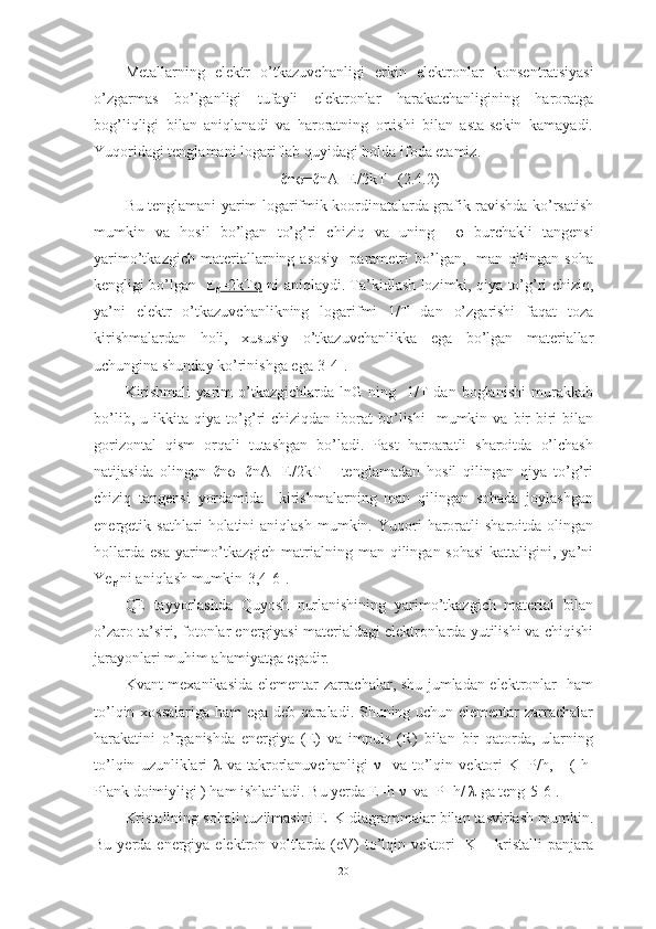 Metallarning   elektr   o’tkazuvchanligi   erkin   elektronlar   konsentrat s iyasi
o’zgarmas   bo’lganligi   tufayli   elektronlar   harakatchanligining   haroratga
bo g’ liqligi   bilan   aniqlanadi   va   haroratning   ortishi   bilan   asta-sekin   kamayadi.
Yuqoridagi tenglamani logariflab quyidagi holda ifoda etamiz.
ℓnσ=ℓnA- E/2kT   ( 2.4.2 )
Bu tenglamani yarim logarifmik koordinatalarda grafik ravishda ko’rsatish
mumkin   va   h osil   bo’lgan   to’g’ri   chiziq   va   uning     φ   burchakli   tangensi
yarimo’tkazgich   materiallarning  asosiy     parametri   bo’lgan,    man  qilingan   soha
kengligi bo’lgan   E
g =2kTφ   ni aniqlaydi. Ta’kidlash lozimki, qiya to’g’ri chiziq,
ya’ni   elektr   o’tkazuvchanlikning   logarifmi   1/T   dan   o’zgarishi   faqat   toza
kirishmalardan   holi,   xususiy   o’tkazuvchanlikka   ega   bo’lgan   materiallar
uchungina shunday ko’rinishga ega[3-4].
Kirishmali   yarim   o’tkazgichlarda   lnG   ning    1/T   dan   boglanishi   murakkab
bo’lib,  u  ikkita  qiya  to’ g’ ri  chiziqdan   iborat  bo’lishi    mumkin  va  bir-biri  bilan
gorizontal   qism   orqali   tutashgan   bo’ladi.   Past   haroaratli   sharoitda   o’lchash
natijasida   olingan   ℓnσ=ℓnA-   E/2kT       tenglamadan   hosil   qilingan   qiya   to’g’ri
chiziq   tangensi   yordamida     kirishmalarning   man   qilingan   sohada   joylashgan
energetik  sathlari   h olatini   aniqlash  mumkin.  Yuqori   haroratli   sharoitda  olingan
hollarda  esa   yarimo’tkazgich   matrialning man qilingan sohasi  kattaligini, ya’ni
Ye
g  ni aniqlash mumkin[3,4-6].
QE   ta y yorlashda   Quyosh   nurlanishining   yarimo’tkazgich   material   bilan
o’zaro ta’siri, fotonlar energiyasi materialdagi elektronlarda yutilishi va chiqishi
jarayonlari muhim ahamiyatga egadir.
Kvant mexanikasida elementar zarrachalar, shu jumladan elektronlar   ham
to’lqin xossalariga ham ega deb qaraladi. Shuning uchun elementar zarrachalar
harakatini   o’rganishda   energiya   (E)   va   impuls   (R)   bilan   bir   qatorda,   ularning
to’lqin   uzunliklari   λ   va   takrorlanuvchanligi   ν     va   to’lqin   vektori   K=P/h,       (   h-
Plank doimiyligi ) ham ishlatiladi. Bu yerda E=h  ν   va  P=h/  λ  ga teng[5-6].
Kristallning sohali tuzilmasini E–K diagrammalar bilan tasvirlash mumkin.
Bu yerda energiya elektron-voltlarda (eV)  to’lqin vektori    K  – kristalli  panjara
20 