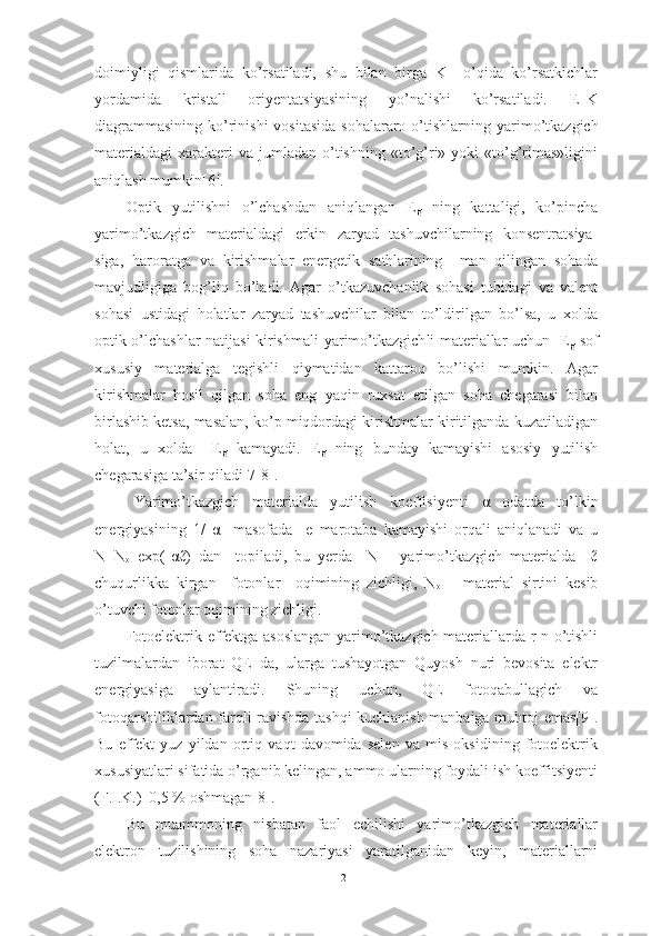 doimiyligi   qismlarida   ko’rsatiladi,   shu   bilan   birga   K     o’qida   ko’rsatkichlar
yordamida   kristall   oriyentat s iyasining   yo’nalishi   ko’rsatiladi.   E–K
diagrammasining ko’rinishi  vositasida  sohalararo o’tishlarning   yarimo’tkazgich
materialdagi   xarakteri  va  jumladan  o’tishning  «to’g’ri»  yoki   «to’g’rimas»ligini
aniqlash mumkin[6].
Optik   yutilishni   o’lchashdan   aniqlangan   E
g   ning   kattaligi,   ko’pincha
yarimo’tkazgich   materialdagi   erkin   zaryad   tashuvchilarning   konsentratsiya -
siga,   haroratga   va   kirishmalar   energetik   sathlarining     man   qilingan   sohada
mavjudligiga   bog’liq   bo’ladi.   Agar   o’tkazuvchanlik   sohasi   tubidagi   va   valent
sohasi   ustidagi   h olatlar   zaryad   tashuvchilar   bilan   to’ldirilgan   bo’lsa,   u   xolda
optik o’lchashlar natijasi kirishmali   yarimo’tkazgich li materiallar uchun   E
g   sof
xususiy   materialga   tegishli   qiymatidan   kattaroq   bo’lishi   mumkin.   Agar
kirishmalar   hosil   qilgan   soha   eng   yaqin   ruxsat   etilgan   soha   chegarasi   bilan
birlashib ketsa, masalan, ko’p miqdordagi kirishmalar kiritilganda kuzatiladigan
holat,   u   xolda     E
g   kamayadi.   E
g   ning   bunday   kamayishi   asosiy   yutilish
chegarasiga ta’sir qiladi[7-8].
Yarimo’tkazgich   materialda   yutilish   koeffisiyenti   α   odatda   to’lkin
energiyasining   1/   α     masofada     e   marotaba   kamayishi   orqali   aniqlanadi   va   u
N=N
o   exp(- α ℓ)   dan     topiladi,   bu   yerda     N   –   yarimo’tkazgich   materialda     ℓ
chuqurlikka   kirgan     fotonlar     oqimining   zichligi,   N
o   –   material   sirtini   kesib
o’tuvchi fotonlar oqimining zichligi.
Fotoelektrik effektga asoslangan yarimo’tkazgich materiallarda r-n o’tishli
tuzilmalardan   iborat   QE   da,   ularga   tushayotgan   Quyosh   nuri   bevosita   elektr
energiyasiga   aylantiradi.   Shuning   uchun,   QE   fotoqabullagich   va
fotoqarshiliklardan farqli ravishda tashqi kuchlanish manbaiga muhtoj emas[9].
Bu   effekt   yuz   yildan   ortiq   vaqt   davomida   selen   va   mis   oksidining   fotoelektrik
xususiyatlari sifatida o’rganib kelingan, ammo ularning foydali ish koeffitsiyenti
(F.I.K.)  0,5 % oshmagan[8].
Bu   muammoning   nisbatan   faol   echilishi   yarimo’tkazgich   materiallar
elektron   tuzilishining   soha   nazariyasi   yaratilganidan   keyin,   materiallarni
21 